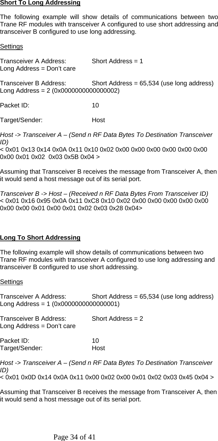 Page 34 of 41   Short To Long Addressing  The following example will show details of communications between two Trane RF modules with transceiver A configured to use short addressing and transceiver B configured to use long addressing.  Settings  Transceiver A Address:   Short Address = 1 Long Address = Don’t care  Transceiver B Address:   Short Address = 65,534 (use long address) Long Address = 2 (0x0000000000000002)  Packet ID:   10  Target/Sender:   Host  Host -&gt; Transceiver A – (Send n RF Data Bytes To Destination Transceiver ID) &lt; 0x01 0x13 0x14 0x0A 0x11 0x10 0x02 0x00 0x00 0x00 0x00 0x00 0x00 0x00 0x01 0x02  0x03 0x5B 0x04 &gt;  Assuming that Transceiver B receives the message from Transceiver A, then it would send a host message out of its serial port.  Transceiver B -&gt; Host – (Received n RF Data Bytes From Transceiver ID) &lt; 0x01 0x16 0x95 0x0A 0x11 0xC8 0x10 0x02 0x00 0x00 0x00 0x00 0x00 0x00 0x00 0x01 0x00 0x01 0x02 0x03 0x28 0x04&gt;    Long To Short Addressing  The following example will show details of communications between two Trane RF modules with transceiver A configured to use long addressing and transceiver B configured to use short addressing.  Settings  Transceiver A Address:   Short Address = 65,534 (use long address) Long Address = 1 (0x0000000000000001)  Transceiver B Address:   Short Address = 2 Long Address = Don’t care  Packet ID:   10 Target/Sender:   Host  Host -&gt; Transceiver A – (Send n RF Data Bytes To Destination Transceiver ID) &lt; 0x01 0x0D 0x14 0x0A 0x11 0x00 0x02 0x00 0x01 0x02 0x03 0x45 0x04 &gt;  Assuming that Transceiver B receives the message from Transceiver A, then it would send a host message out of its serial port.    