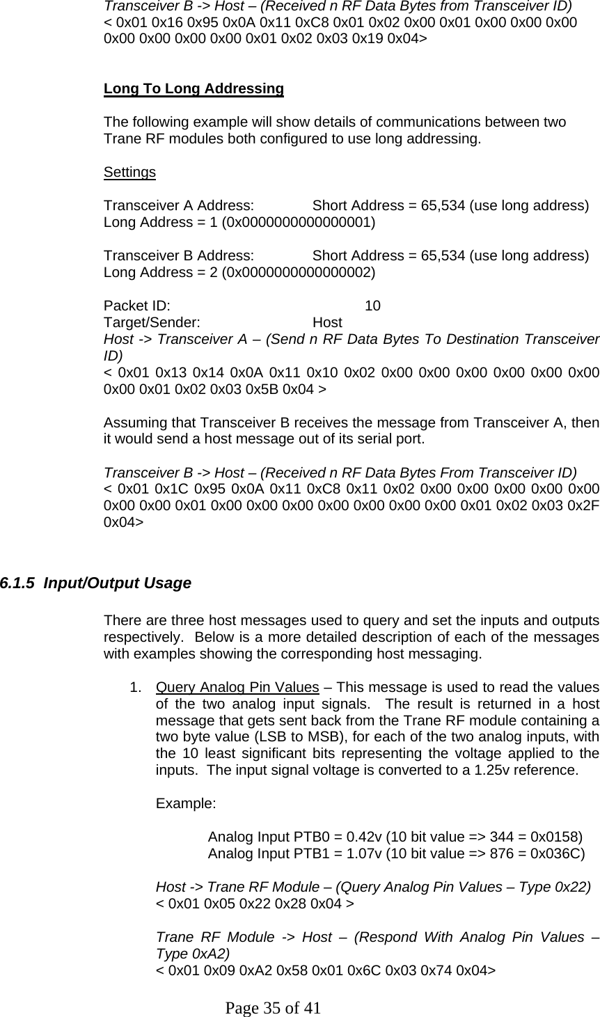 Page 35 of 41  Transceiver B -&gt; Host – (Received n RF Data Bytes from Transceiver ID) &lt; 0x01 0x16 0x95 0x0A 0x11 0xC8 0x01 0x02 0x00 0x01 0x00 0x00 0x00 0x00 0x00 0x00 0x00 0x01 0x02 0x03 0x19 0x04&gt;   Long To Long Addressing  The following example will show details of communications between two Trane RF modules both configured to use long addressing.   Settings  Transceiver A Address:   Short Address = 65,534 (use long address) Long Address = 1 (0x0000000000000001)  Transceiver B Address:   Short Address = 65,534 (use long address) Long Address = 2 (0x0000000000000002)  Packet ID:    10 Target/Sender:   Host Host -&gt; Transceiver A – (Send n RF Data Bytes To Destination Transceiver ID) &lt; 0x01 0x13 0x14 0x0A 0x11 0x10 0x02 0x00 0x00 0x00 0x00 0x00 0x00 0x00 0x01 0x02 0x03 0x5B 0x04 &gt;  Assuming that Transceiver B receives the message from Transceiver A, then it would send a host message out of its serial port.  Transceiver B -&gt; Host – (Received n RF Data Bytes From Transceiver ID) &lt; 0x01 0x1C 0x95 0x0A 0x11 0xC8 0x11 0x02 0x00 0x00 0x00 0x00 0x00 0x00 0x00 0x01 0x00 0x00 0x00 0x00 0x00 0x00 0x00 0x01 0x02 0x03 0x2F 0x04&gt;    6.1.5  Input/Output Usage  There are three host messages used to query and set the inputs and outputs respectively.  Below is a more detailed description of each of the messages with examples showing the corresponding host messaging.  1.  Query Analog Pin Values – This message is used to read the values of the two analog input signals.  The result is returned in a host message that gets sent back from the Trane RF module containing a two byte value (LSB to MSB), for each of the two analog inputs, with the 10 least significant bits representing the voltage applied to the inputs.  The input signal voltage is converted to a 1.25v reference.  Example:   Analog Input PTB0 = 0.42v (10 bit value =&gt; 344 = 0x0158) Analog Input PTB1 = 1.07v (10 bit value =&gt; 876 = 0x036C)   Host -&gt; Trane RF Module – (Query Analog Pin Values – Type 0x22) &lt; 0x01 0x05 0x22 0x28 0x04 &gt;  Trane RF Module -&gt; Host – (Respond With Analog Pin Values – Type 0xA2) &lt; 0x01 0x09 0xA2 0x58 0x01 0x6C 0x03 0x74 0x04&gt; 