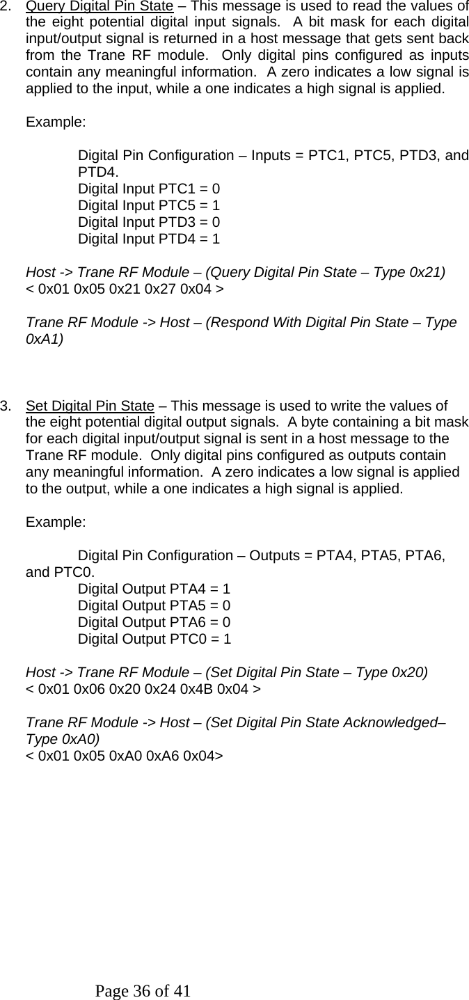Page 36 of 41   2.  Query Digital Pin State – This message is used to read the values of the eight potential digital input signals.  A bit mask for each digital input/output signal is returned in a host message that gets sent back from the Trane RF module.  Only digital pins configured as inputs contain any meaningful information.  A zero indicates a low signal is applied to the input, while a one indicates a high signal is applied.    Example:    Digital Pin Configuration – Inputs = PTC1, PTC5, PTD3, and PTD4. Digital Input PTC1 = 0 Digital Input PTC5 = 1 Digital Input PTD3 = 0 Digital Input PTD4 = 1   Host -&gt; Trane RF Module – (Query Digital Pin State – Type 0x21) &lt; 0x01 0x05 0x21 0x27 0x04 &gt;  Trane RF Module -&gt; Host – (Respond With Digital Pin State – Type 0xA1)    3.  Set Digital Pin State – This message is used to write the values of the eight potential digital output signals.  A byte containing a bit mask for each digital input/output signal is sent in a host message to the Trane RF module.  Only digital pins configured as outputs contain any meaningful information.  A zero indicates a low signal is applied to the output, while a one indicates a high signal is applied.  Example:      Digital Pin Configuration – Outputs = PTA4, PTA5, PTA6, and PTC0. Digital Output PTA4 = 1 Digital Output PTA5 = 0 Digital Output PTA6 = 0 Digital Output PTC0 = 1   Host -&gt; Trane RF Module – (Set Digital Pin State – Type 0x20) &lt; 0x01 0x06 0x20 0x24 0x4B 0x04 &gt;  Trane RF Module -&gt; Host – (Set Digital Pin State Acknowledged– Type 0xA0) &lt; 0x01 0x05 0xA0 0xA6 0x04&gt;  