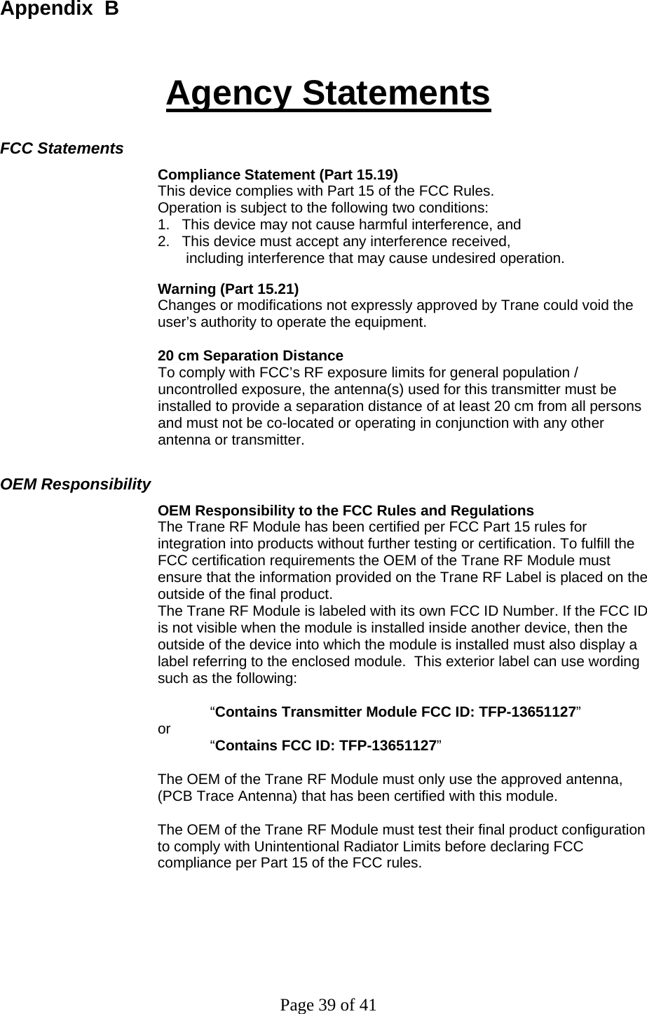 Page 39 of 41 Appendix  B Agency Statements FCC Statements Compliance Statement (Part 15.19) This device complies with Part 15 of the FCC Rules.  Operation is subject to the following two conditions:  1.   This device may not cause harmful interference, and  2.   This device must accept any interference received,         including interference that may cause undesired operation.  Warning (Part 15.21) Changes or modifications not expressly approved by Trane could void the user’s authority to operate the equipment.   20 cm Separation Distance To comply with FCC’s RF exposure limits for general population / uncontrolled exposure, the antenna(s) used for this transmitter must be installed to provide a separation distance of at least 20 cm from all persons and must not be co-located or operating in conjunction with any other antenna or transmitter. OEM Responsibility OEM Responsibility to the FCC Rules and Regulations The Trane RF Module has been certified per FCC Part 15 rules for integration into products without further testing or certification. To fulfill the FCC certification requirements the OEM of the Trane RF Module must ensure that the information provided on the Trane RF Label is placed on the outside of the final product.   The Trane RF Module is labeled with its own FCC ID Number. If the FCC ID is not visible when the module is installed inside another device, then the outside of the device into which the module is installed must also display a label referring to the enclosed module.  This exterior label can use wording such as the following:   “Contains Transmitter Module FCC ID: TFP-13651127” or   “Contains FCC ID: TFP-13651127”   The OEM of the Trane RF Module must only use the approved antenna, (PCB Trace Antenna) that has been certified with this module.  The OEM of the Trane RF Module must test their final product configuration to comply with Unintentional Radiator Limits before declaring FCC compliance per Part 15 of the FCC rules.  