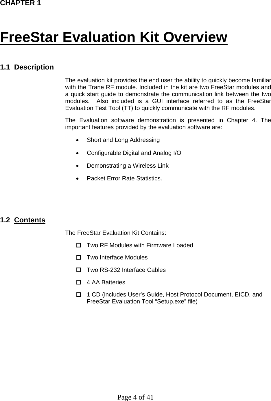 Page 4 of 41  CHAPTER 1   FreeStar Evaluation Kit Overview  1.1  Description The evaluation kit provides the end user the ability to quickly become familiar with the Trane RF module. Included in the kit are two FreeStar modules and a quick start guide to demonstrate the communication link between the two modules.  Also included is a GUI interface referred to as the FreeStar Evaluation Test Tool (TT) to quickly communicate with the RF modules.    The Evaluation software demonstration is presented in Chapter 4. The important features provided by the evaluation software are:  •  Short and Long Addressing •  Configurable Digital and Analog I/O •  Demonstrating a Wireless Link •  Packet Error Rate Statistics.   1.2  Contents The FreeStar Evaluation Kit Contains:  Two RF Modules with Firmware Loaded  Two Interface Modules  Two RS-232 Interface Cables  4 AA Batteries  1 CD (includes User’s Guide, Host Protocol Document, EICD, and FreeStar Evaluation Tool “Setup.exe” file) 