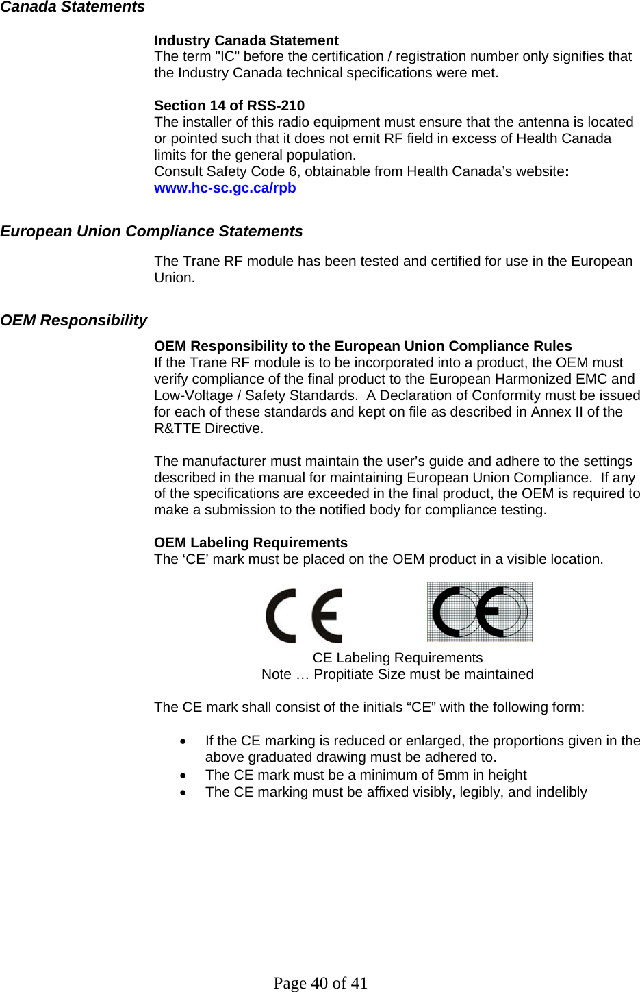 Page 40 of 41 Canada Statements   Industry Canada Statement The term &quot;IC&quot; before the certification / registration number only signifies that the Industry Canada technical specifications were met.  Section 14 of RSS-210 The installer of this radio equipment must ensure that the antenna is located or pointed such that it does not emit RF field in excess of Health Canada limits for the general population. Consult Safety Code 6, obtainable from Health Canada’s website:  www.hc-sc.gc.ca/rpb European Union Compliance Statements The Trane RF module has been tested and certified for use in the European Union.   OEM Responsibility OEM Responsibility to the European Union Compliance Rules If the Trane RF module is to be incorporated into a product, the OEM must verify compliance of the final product to the European Harmonized EMC and Low-Voltage / Safety Standards.  A Declaration of Conformity must be issued for each of these standards and kept on file as described in Annex II of the R&amp;TTE Directive.  The manufacturer must maintain the user’s guide and adhere to the settings described in the manual for maintaining European Union Compliance.  If any of the specifications are exceeded in the final product, the OEM is required to make a submission to the notified body for compliance testing.  OEM Labeling Requirements The ‘CE’ mark must be placed on the OEM product in a visible location.      CE Labeling Requirements Note … Propitiate Size must be maintained  The CE mark shall consist of the initials “CE” with the following form:  •  If the CE marking is reduced or enlarged, the proportions given in the above graduated drawing must be adhered to. •  The CE mark must be a minimum of 5mm in height •  The CE marking must be affixed visibly, legibly, and indelibly           