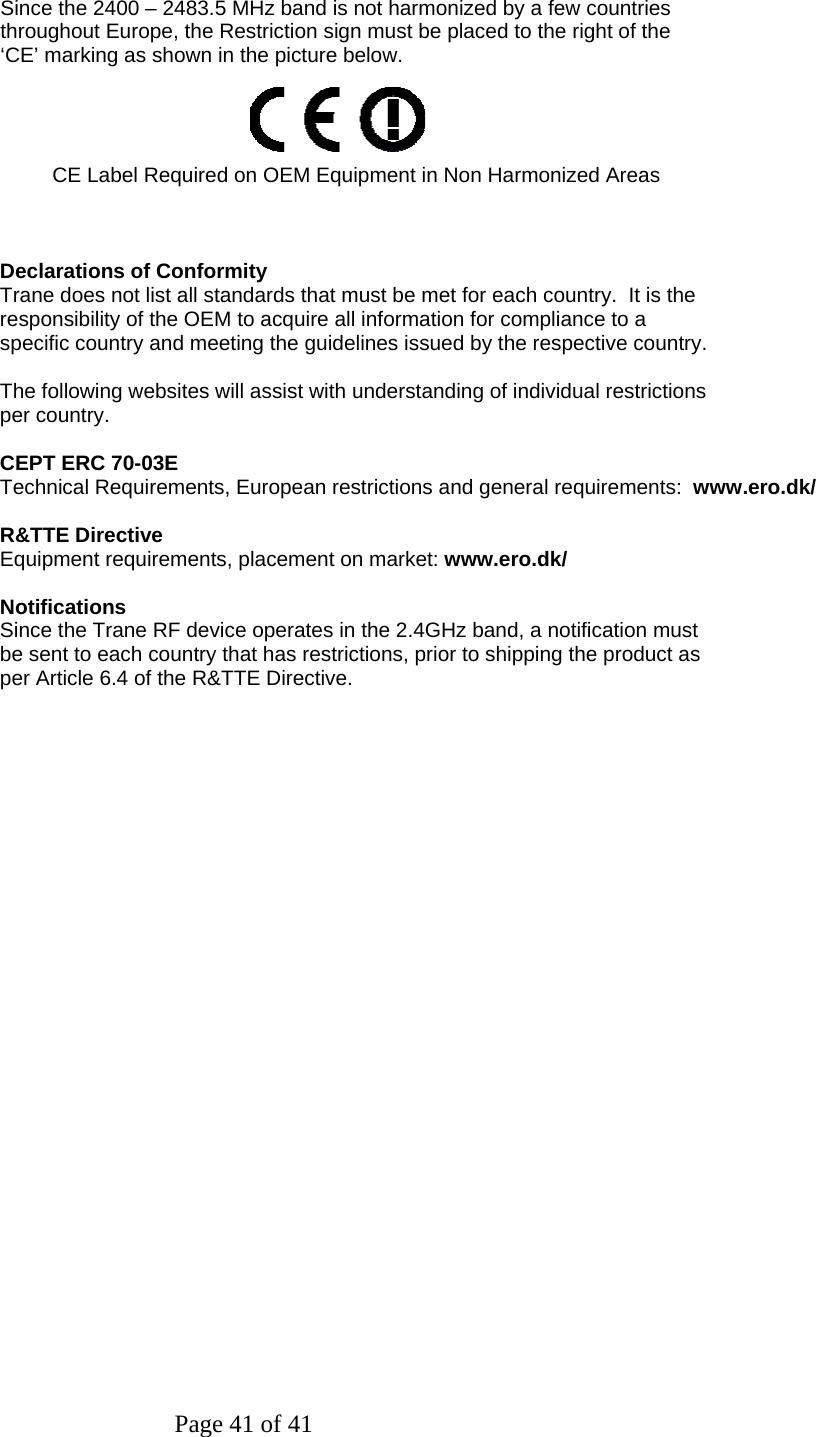 Page 41 of 41   Since the 2400 – 2483.5 MHz band is not harmonized by a few countries throughout Europe, the Restriction sign must be placed to the right of the ‘CE’ marking as shown in the picture below.     CE Label Required on OEM Equipment in Non Harmonized Areas    Declarations of Conformity Trane does not list all standards that must be met for each country.  It is the responsibility of the OEM to acquire all information for compliance to a specific country and meeting the guidelines issued by the respective country.  The following websites will assist with understanding of individual restrictions per country.  CEPT ERC 70-03E Technical Requirements, European restrictions and general requirements:  www.ero.dk/  R&amp;TTE Directive Equipment requirements, placement on market: www.ero.dk/  Notifications Since the Trane RF device operates in the 2.4GHz band, a notification must be sent to each country that has restrictions, prior to shipping the product as per Article 6.4 of the R&amp;TTE Directive. 