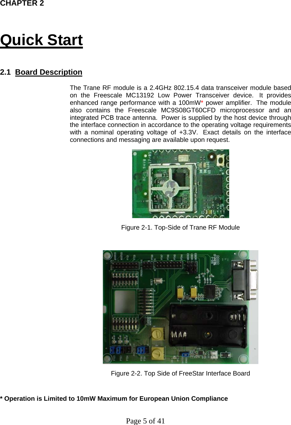 Page 5 of 41  CHAPTER 2 Quick Start  2.1  Board Description  The Trane RF module is a 2.4GHz 802.15.4 data transceiver module based on the Freescale MC13192 Low Power Transceiver device.  It provides enhanced range performance with a 100mW* power amplifier.  The module also contains the Freescale MC9S08GT60CFD microprocessor and an integrated PCB trace antenna.  Power is supplied by the host device through the interface connection in accordance to the operating voltage requirements with a nominal operating voltage of +3.3V.  Exact details on the interface connections and messaging are available upon request.  Figure 2-1. Top-Side of Trane RF Module   Figure 2-2. Top Side of FreeStar Interface Board  * Operation is Limited to 10mW Maximum for European Union Compliance 