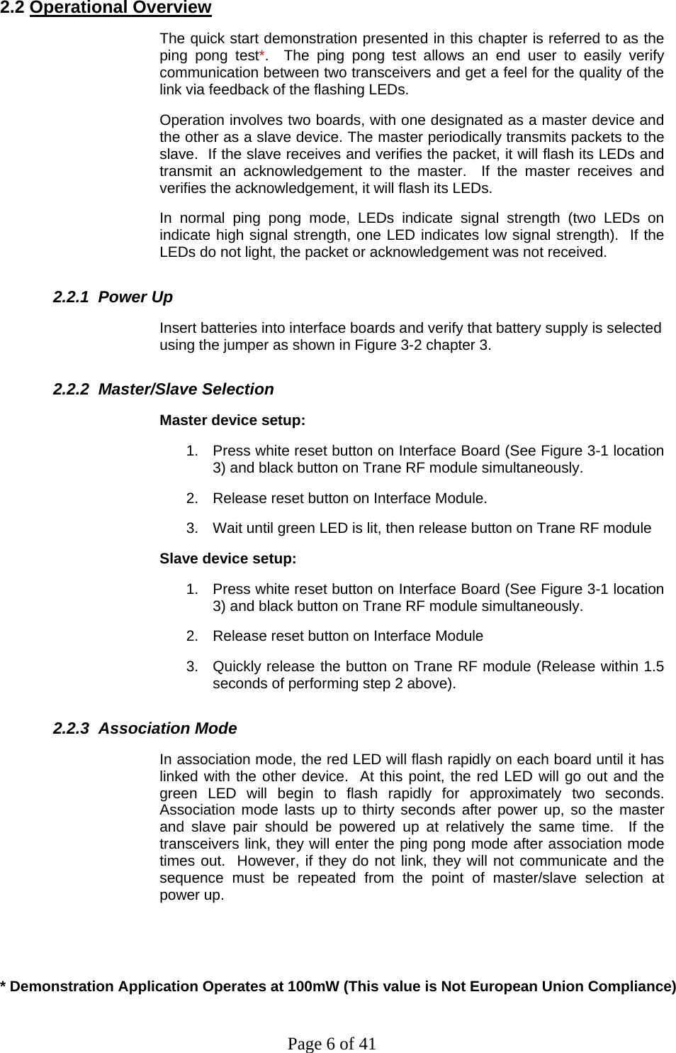 Page 6 of 41 2.2 Operational Overview The quick start demonstration presented in this chapter is referred to as the ping pong test*.  The ping pong test allows an end user to easily verify communication between two transceivers and get a feel for the quality of the link via feedback of the flashing LEDs. Operation involves two boards, with one designated as a master device and the other as a slave device. The master periodically transmits packets to the slave.  If the slave receives and verifies the packet, it will flash its LEDs and transmit an acknowledgement to the master.  If the master receives and verifies the acknowledgement, it will flash its LEDs. In normal ping pong mode, LEDs indicate signal strength (two LEDs on indicate high signal strength, one LED indicates low signal strength).  If the LEDs do not light, the packet or acknowledgement was not received.   2.2.1  Power Up Insert batteries into interface boards and verify that battery supply is selected using the jumper as shown in Figure 3-2 chapter 3.    2.2.2  Master/Slave Selection Master device setup: 1.  Press white reset button on Interface Board (See Figure 3-1 location 3) and black button on Trane RF module simultaneously. 2.  Release reset button on Interface Module. 3.  Wait until green LED is lit, then release button on Trane RF module Slave device setup: 1.  Press white reset button on Interface Board (See Figure 3-1 location 3) and black button on Trane RF module simultaneously. 2.  Release reset button on Interface Module 3.  Quickly release the button on Trane RF module (Release within 1.5 seconds of performing step 2 above).   2.2.3  Association Mode In association mode, the red LED will flash rapidly on each board until it has linked with the other device.  At this point, the red LED will go out and the green LED will begin to flash rapidly for approximately two seconds.  Association mode lasts up to thirty seconds after power up, so the master and slave pair should be powered up at relatively the same time.  If the transceivers link, they will enter the ping pong mode after association mode times out.  However, if they do not link, they will not communicate and the sequence must be repeated from the point of master/slave selection at power up.   * Demonstration Application Operates at 100mW (This value is Not European Union Compliance) 