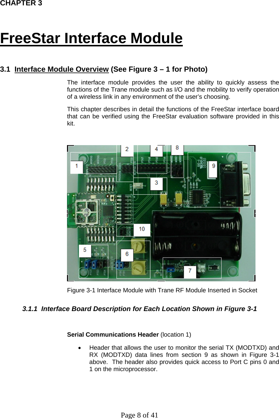 Page 8 of 41 CHAPTER 3 FreeStar Interface Module  3.1  Interface Module Overview (See Figure 3 – 1 for Photo) The interface module provides the user the ability to quickly assess the functions of the Trane module such as I/O and the mobility to verify operation of a wireless link in any environment of the user’s choosing.   This chapter describes in detail the functions of the FreeStar interface board that can be verified using the FreeStar evaluation software provided in this kit.   Figure 3-1 Interface Module with Trane RF Module Inserted in Socket 3.1.1  Interface Board Description for Each Location Shown in Figure 3-1  Serial Communications Header (location 1) •  Header that allows the user to monitor the serial TX (MODTXD) and RX (MODTXD) data lines from section 9 as shown in Figure 3-1 above.  The header also provides quick access to Port C pins 0 and 1 on the microprocessor.  