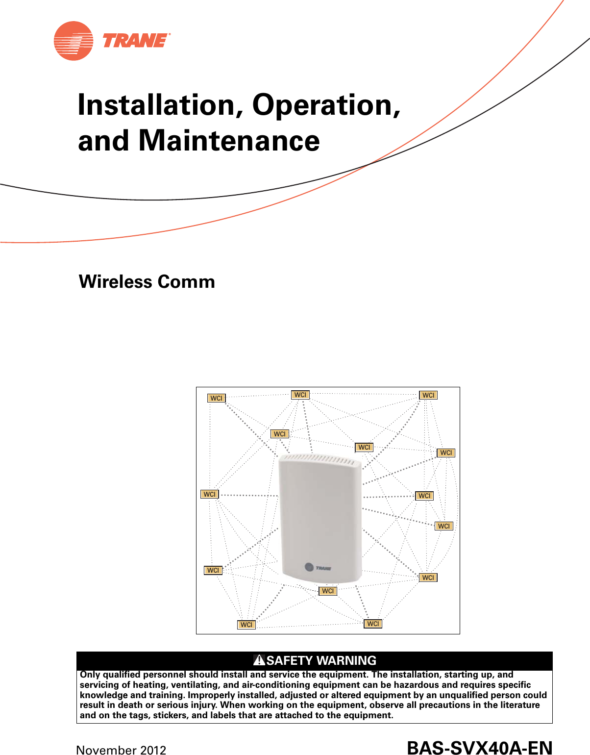 SAFETY WARNINGOnly qualified personnel should install and service the equipment. The installation, starting up, and servicing of heating, ventilating, and air-conditioning equipment can be hazardous and requires specific knowledge and training. Improperly installed, adjusted or altered equipment by an unqualified person could result in death or serious injury. When working on the equipment, observe all precautions in the literature and on the tags, stickers, and labels that are attached to the equipment. Wireless CommNovember 2012 BAS-SVX40A-ENWCIWCI WCI WCIWCIWCIWCIWCIWCIWCI WCIWCIWCIWCIInstallation, Operation, and Maintenance