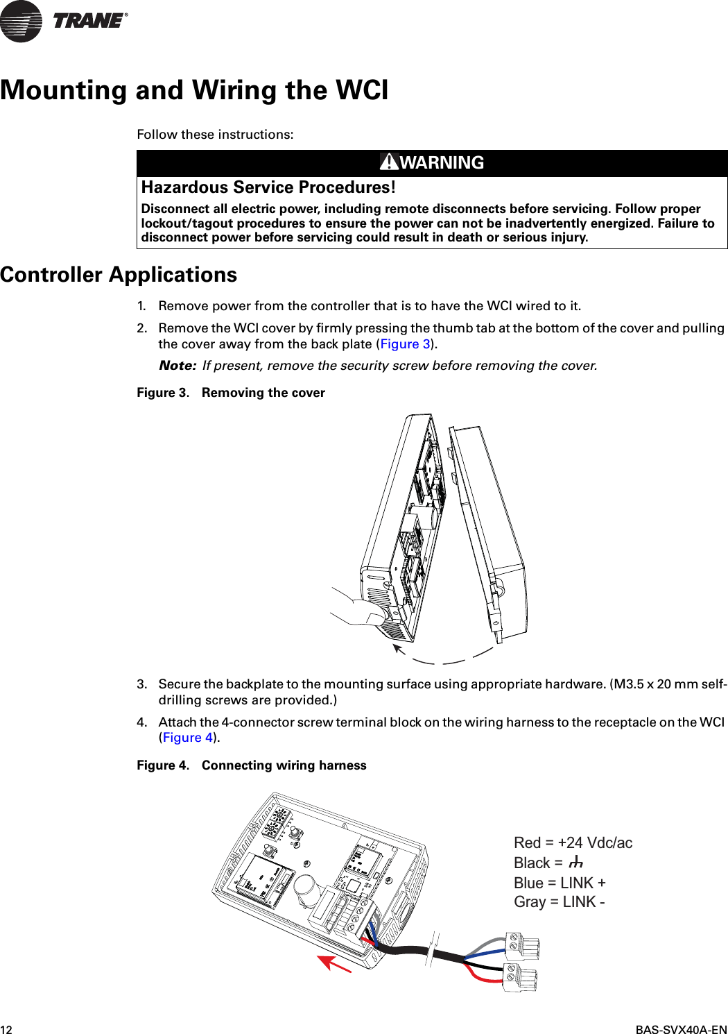 12 BAS-SVX40A-ENMounting and Wiring the WCIFollow these instructions: Controller Applications1. Remove power from the controller that is to have the WCI wired to it.2. Remove the WCI cover by firmly pressing the thumb tab at the bottom of the cover and pulling the cover away from the back plate (Figure 3).Note: If present, remove the security screw before removing the cover.Figure 3. Removing the cover3. Secure the backplate to the mounting surface using appropriate hardware. (M3.5 x 20 mm self-drilling screws are provided.)4. Attach the 4-connector screw terminal block on the wiring harness to the receptacle on the WCI (Figure 4).Figure 4. Connecting wiring harnessWARNINGHazardous Service Procedures!Disconnect all electric power, including remote disconnects before servicing. Follow proper lockout/tagout procedures to ensure the power can not be inadvertently energized. Failure to disconnect power before servicing could result in death or serious injury.Blue = LINK +Gray = LINK -Black = Red = +24 Vdc/ac 