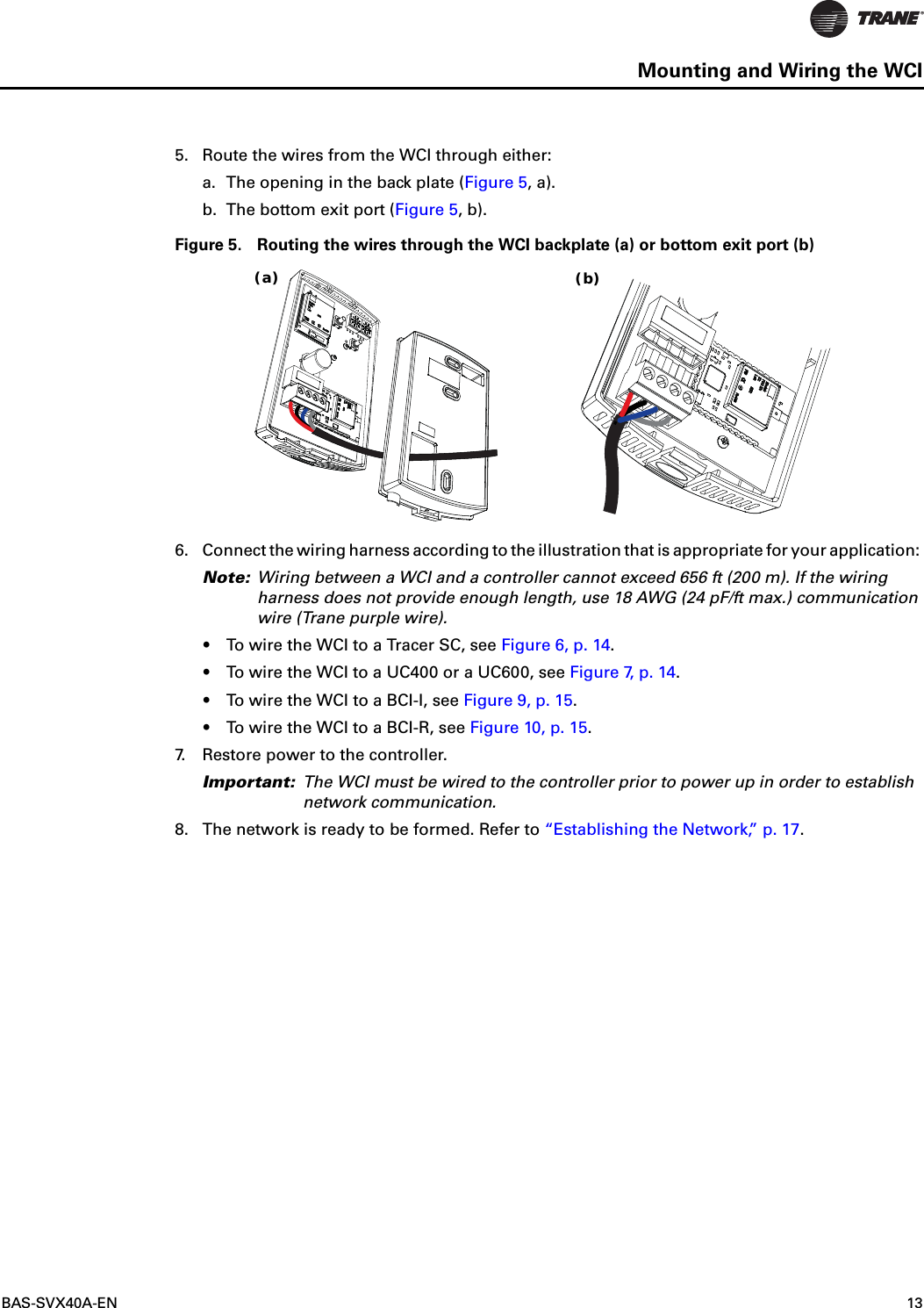 BAS-SVX40A-EN 13Mounting and Wiring the WCI5. Route the wires from the WCI through either:a. The opening in the back plate (Figure 5, a).b. The bottom exit port (Figure 5, b).Figure 5. Routing the wires through the WCI backplate (a) or bottom exit port (b)6. Connect the wiring harness according to the illustration that is appropriate for your application: Note: Wiring between a WCI and a controller cannot exceed 656 ft (200 m). If the wiring harness does not provide enough length, use 18 AWG (24 pF/ft max.) communication wire (Trane purple wire).•To wire the WCI to a Tracer SC, see Figure 6, p. 14.•To wire the WCI to a UC400 or a UC600, see Figure 7, p. 14.•To wire the WCI to a BCI-I, see Figure 9, p. 15.•To wire the WCI to a BCI-R, see Figure 10, p. 15.7. Restore power to the controller. Important: The WCI must be wired to the controller prior to power up in order to establish network communication.8. The network is ready to be formed. Refer to “Establishing the Network,” p. 17.(a) (b)