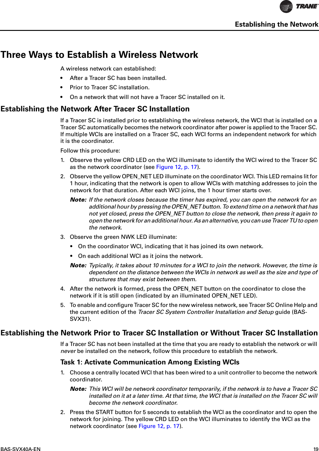BAS-SVX40A-EN 19Establishing the NetworkThree Ways to Establish a Wireless NetworkA wireless network can established:• After a Tracer SC has been installed.• Prior to Tracer SC installation.• On a network that will not have a Tracer SC installed on it.Establishing the Network After Tracer SC InstallationIf a Tracer SC is installed prior to establishing the wireless network, the WCI that is installed on a Tracer SC automatically becomes the network coordinator after power is applied to the Tracer SC. If multiple WCIs are installed on a Tracer SC, each WCI forms an independent network for which it is the coordinator.Follow this procedure:1. Observe the yellow CRD LED on the WCI illuminate to identify the WCI wired to the Tracer SC as the network coordinator (see Figure 12, p. 17).2. Observe the yellow OPEN_NET LED illuminate on the coordinator WCI. This LED remains lit for 1 hour, indicating that the network is open to allow WCIs with matching addresses to join the network for that duration. After each WCI joins, the 1 hour timer starts over.Note: If the network closes because the timer has expired, you can open the network for an additional hour by pressing the OPEN_NET button. To extend time on a network that has not yet closed, press the OPEN_NET button to close the network, then press it again to open the network for an additional hour. As an alternative, you can use Tracer TU to open the network. 3. Observe the green NWK LED illuminate:•On the coordinator WCI, indicating that it has joined its own network. •On each additional WCI as it joins the network.Note: Typically, it takes about 10 minutes for a WCI to join the network. However, the time is dependent on the distance between the WCIs in network as well as the size and type of structures that may exist between them.4. After the network is formed, press the OPEN_NET button on the coordinator to close the network if it is still open (indicated by an illuminated OPEN_NET LED).5. To enable and configure Tracer SC for the new wireless network, see Tracer SC Online Help and the current edition of the Tracer SC System Controller Installation and Setup guide (BAS-SVX31).Establishing the Network Prior to Tracer SC Installation or Without Tracer SC InstallationIf a Tracer SC has not been installed at the time that you are ready to establish the network or will never be installed on the network, follow this procedure to establish the network. Task 1: Activate Communication Among Existing WCIs1. Choose a centrally located WCI that has been wired to a unit controller to become the network coordinator. Note: This WCI will be network coordinator temporarily, if the network is to have a Tracer SC installed on it at a later time. At that time, the WCI that is installed on the Tracer SC will become the network coordinator. 2. Press the START button for 5 seconds to establish the WCI as the coordinator and to open the network for joining. The yellow CRD LED on the WCI illuminates to identify the WCI as the network coordinator (see Figure 12, p. 17).