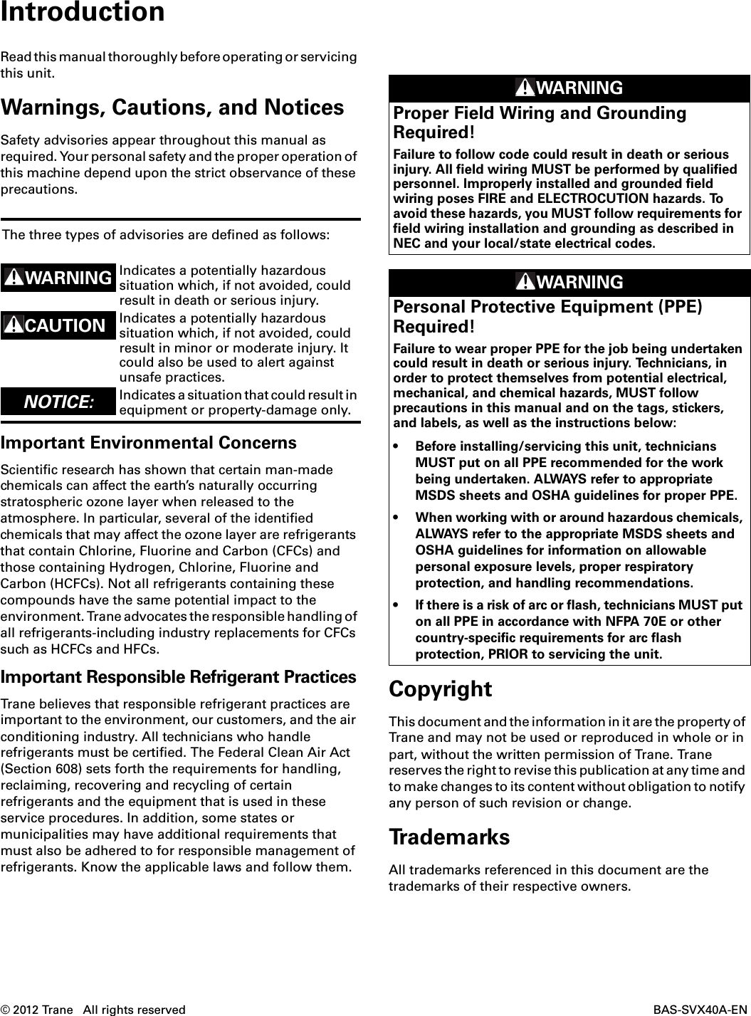 © 2012 Trane   All rights reserved  BAS-SVX40A-ENIntroductionRead this manual thoroughly before operating or servicing this unit.Warnings, Cautions, and NoticesSafety advisories appear throughout this manual as required. Your personal safety and the proper operation of this machine depend upon the strict observance of these precautions.Important Environmental ConcernsScientific research has shown that certain man-made chemicals can affect the earth’s naturally occurring stratospheric ozone layer when released to the atmosphere. In particular, several of the identified chemicals that may affect the ozone layer are refrigerants that contain Chlorine, Fluorine and Carbon (CFCs) and those containing Hydrogen, Chlorine, Fluorine and Carbon (HCFCs). Not all refrigerants containing these compounds have the same potential impact to the environment. Trane advocates the responsible handling of all refrigerants-including industry replacements for CFCs such as HCFCs and HFCs.Important Responsible Refrigerant PracticesTrane believes that responsible refrigerant practices are important to the environment, our customers, and the air conditioning industry. All technicians who handle refrigerants must be certified. The Federal Clean Air Act (Section 608) sets forth the requirements for handling, reclaiming, recovering and recycling of certain refrigerants and the equipment that is used in these service procedures. In addition, some states or municipalities may have additional requirements that must also be adhered to for responsible management of refrigerants. Know the applicable laws and follow them.CopyrightThis document and the information in it are the property of Trane and may not be used or reproduced in whole or in part, without the written permission of Trane. Trane reserves the right to revise this publication at any time and to make changes to its content without obligation to notify any person of such revision or change. TrademarksAll trademarks referenced in this document are the trademarks of their respective owners. The three types of advisories are defined as follows:WARNING Indicates a potentially hazardous situation which, if not avoided, could result in death or serious injury.CAUTIONsIndicates a potentially hazardous situation which, if not avoided, could result in minor or moderate injury. It could also be used to alert against unsafe practices.NOTICE:  Indicates a situation that could result in equipment or property-damage only. WARNINGProper Field Wiring and Grounding Required!Failure to follow code could result in death or serious injury. All field wiring MUST be performed by qualified personnel. Improperly installed and grounded field wiring poses FIRE and ELECTROCUTION hazards. To avoid these hazards, you MUST follow requirements for field wiring installation and grounding as described in NEC and your local/state electrical codes. WARNINGPersonal Protective Equipment (PPE) Required!Failure to wear proper PPE for the job being undertaken could result in death or serious injury. Technicians, in order to protect themselves from potential electrical, mechanical, and chemical hazards, MUST follow precautions in this manual and on the tags, stickers, and labels, as well as the instructions below:• Before installing/servicing this unit, technicians MUST put on all PPE recommended for the work being undertaken. ALWAYS refer to appropriate MSDS sheets and OSHA guidelines for proper PPE. • When working with or around hazardous chemicals, ALWAYS refer to the appropriate MSDS sheets and OSHA guidelines for information on allowable personal exposure levels, proper respiratory protection, and handling recommendations. • If there is a risk of arc or flash, technicians MUST put on all PPE in accordance with NFPA 70E or other country-specific requirements for arc flash protection, PRIOR to servicing the unit.