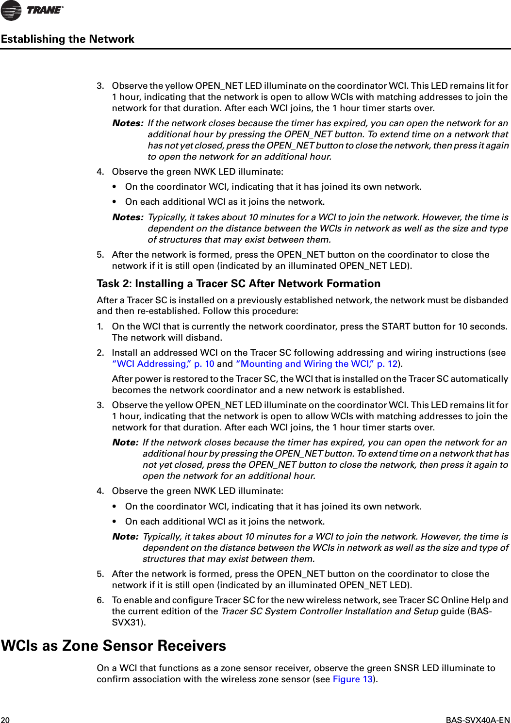 20  BAS-SVX40A-ENEstablishing the Network3. Observe the yellow OPEN_NET LED illuminate on the coordinator WCI. This LED remains lit for 1 hour, indicating that the network is open to allow WCIs with matching addresses to join the network for that duration. After each WCI joins, the 1 hour timer starts over.Notes: If the network closes because the timer has expired, you can open the network for an additional hour by pressing the OPEN_NET button. To extend time on a network that has not yet closed, press the OPEN_NET button to close the network, then press it again to open the network for an additional hour. 4. Observe the green NWK LED illuminate:•On the coordinator WCI, indicating that it has joined its own network. •On each additional WCI as it joins the network.Notes: Typically, it takes about 10 minutes for a WCI to join the network. However, the time is dependent on the distance between the WCIs in network as well as the size and type of structures that may exist between them.5. After the network is formed, press the OPEN_NET button on the coordinator to close the network if it is still open (indicated by an illuminated OPEN_NET LED).Task 2: Installing a Tracer SC After Network FormationAfter a Tracer SC is installed on a previously established network, the network must be disbanded and then re-established. Follow this procedure:1. On the WCI that is currently the network coordinator, press the START button for 10 seconds. The network will disband.2. Install an addressed WCI on the Tracer SC following addressing and wiring instructions (see “WCI Addressing,” p. 10 and “Mounting and Wiring the WCI,” p. 12).After power is restored to the Tracer SC, the WCI that is installed on the Tracer SC automatically becomes the network coordinator and a new network is established.3. Observe the yellow OPEN_NET LED illuminate on the coordinator WCI. This LED remains lit for 1 hour, indicating that the network is open to allow WCIs with matching addresses to join the network for that duration. After each WCI joins, the 1 hour timer starts over.Note: If the network closes because the timer has expired, you can open the network for an additional hour by pressing the OPEN_NET button. To extend time on a network that has not yet closed, press the OPEN_NET button to close the network, then press it again to open the network for an additional hour.4. Observe the green NWK LED illuminate:•On the coordinator WCI, indicating that it has joined its own network.•On each additional WCI as it joins the network.Note: Typically, it takes about 10 minutes for a WCI to join the network. However, the time is dependent on the distance between the WCIs in network as well as the size and type of structures that may exist between them.5. After the network is formed, press the OPEN_NET button on the coordinator to close the network if it is still open (indicated by an illuminated OPEN_NET LED).6. To enable and configure Tracer SC for the new wireless network, see Tracer SC Online Help and the current edition of the Tracer SC System Controller Installation and Setup guide (BAS-SVX31).WCIs as Zone Sensor ReceiversOn a WCI that functions as a zone sensor receiver, observe the green SNSR LED illuminate to confirm association with the wireless zone sensor (see Figure 13).