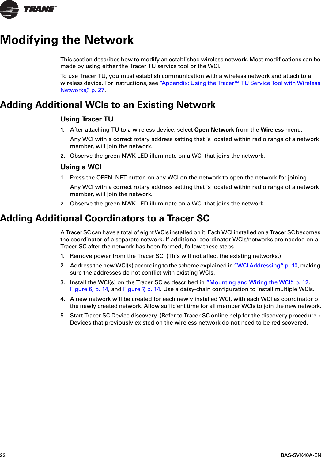 22 BAS-SVX40A-ENModifying the NetworkThis section describes how to modify an established wireless network. Most modifications can be made by using either the Tracer TU service tool or the WCI.To use Tracer TU, you must establish communication with a wireless network and attach to a wireless device. For instructions, see “Appendix: Using the Tracer™ TU Service Tool with Wireless Networks,” p. 27.Adding Additional WCIs to an Existing NetworkUsing Tracer TU1. After attaching TU to a wireless device, select Open Network from the Wireless menu.Any WCI with a correct rotary address setting that is located within radio range of a network member, will join the network.2. Observe the green NWK LED illuminate on a WCI that joins the network.Using a WCI1. Press the OPEN_NET button on any WCI on the network to open the network for joining.Any WCI with a correct rotary address setting that is located within radio range of a network member, will join the network.2. Observe the green NWK LED illuminate on a WCI that joins the network.Adding Additional Coordinators to a Tracer SC A Tracer SC can have a total of eight WCIs installed on it. Each WCI installed on a Tracer SC becomes the coordinator of a separate network. If additional coordinator WCIs/networks are needed on a Tracer SC after the network has been formed, follow these steps.1. Remove power from the Tracer SC. (This will not affect the existing networks.)2. Address the new WCI(s) according to the scheme explained in “WCI Addressing,” p. 10, making sure the addresses do not conflict with existing WCIs.3. Install the WCI(s) on the Tracer SC as described in “Mounting and Wiring the WCI,” p. 12, Figure 6, p. 14, and Figure 7,  p .  14. Use a daisy-chain configuration to install multiple WCIs.4. A new network will be created for each newly installed WCI, with each WCI as coordinator of the newly created network. Allow sufficient time for all member WCIs to join the new network.5. Start Tracer SC Device discovery. (Refer to Tracer SC online help for the discovery procedure.) Devices that previously existed on the wireless network do not need to be rediscovered.