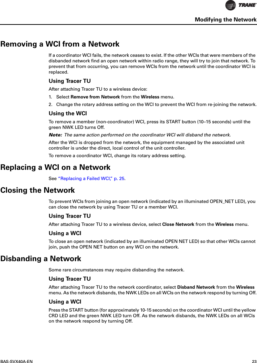 BAS-SVX40A-EN 23Modifying the NetworkRemoving a WCI from a NetworkIf a coordinator WCI fails, the network ceases to exist. If the other WCIs that were members of the disbanded network find an open network within radio range, they will try to join that network. To prevent that from occurring, you can remove WCIs from the network until the coordinator WCI is replaced.Using Tracer TUAfter attaching Tracer TU to a wireless device:1. Select Remove from Network from the Wireless menu.2. Change the rotary address setting on the WCI to prevent the WCI from re-joining the network.Using the WCITo remove a member (non-coordinator) WCI, press its START button (10–15 seconds) until the green NWK LED turns Off. Note: The same action performed on the coordinator WCI will disband the network.After the WCI is dropped from the network, the equipment managed by the associated unit controller is under the direct, local control of the unit controller.To remove a coordinator WCI, change its rotary address setting.Replacing a WCI on a NetworkSee “Replacing a Failed WCI,” p. 25.Closing the NetworkTo prevent WCIs from joining an open network (indicated by an illuminated OPEN_NET LED), you can close the network by using Tracer TU or a member WCI. Using Tracer TUAfter attaching Tracer TU to a wireless device, select Close Network from the Wireless menu.Using a WCITo close an open network (indicated by an illuminated OPEN NET LED) so that other WCIs cannot join, push the OPEN NET button on any WCI on the network.Disbanding a NetworkSome rare circumstances may require disbanding the network.Using Tracer TUAfter attaching Tracer TU to the network coordinator, select Disband Network from the Wireless menu. As the network disbands, the NWK LEDs on all WCIs on the network respond by turning Off.Using a WCIPress the START button (for approximately 10-15 seconds) on the coordinator WCI until the yellow CRD LED and the green NWK LED turn Off. As the network disbands, the NWK LEDs on all WCIs on the network respond by turning Off.