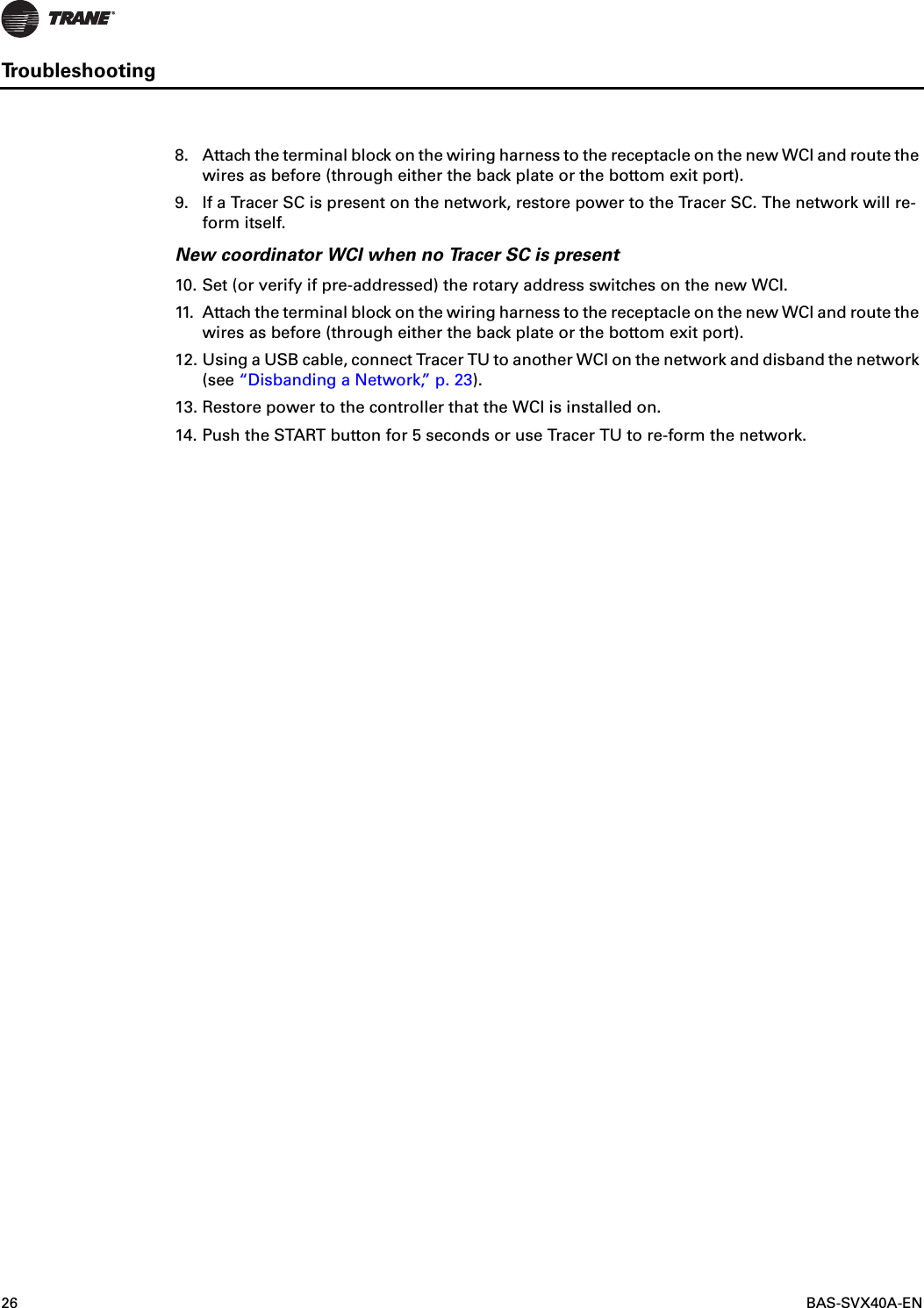 26  BAS-SVX40A-ENTroubleshooting8. Attach the terminal block on the wiring harness to the receptacle on the new WCI and route the wires as before (through either the back plate or the bottom exit port).9. If a Tracer SC is present on the network, restore power to the Tracer SC. The network will re-form itself.New coordinator WCI when no Tracer SC is present10. Set (or verify if pre-addressed) the rotary address switches on the new WCI.11. Attach the terminal block on the wiring harness to the receptacle on the new WCI and route the wires as before (through either the back plate or the bottom exit port).12. Using a USB cable, connect Tracer TU to another WCI on the network and disband the network (see “Disbanding a Network,” p. 23).13. Restore power to the controller that the WCI is installed on.14. Push the START button for 5 seconds or use Tracer TU to re-form the network.