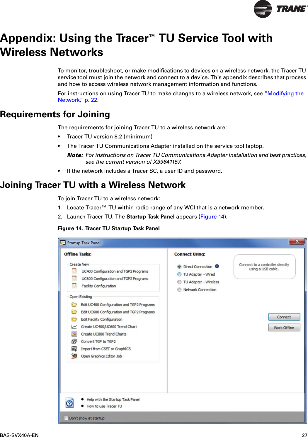 BAS-SVX40A-EN 27Appendix: Using the Tracer™ TU Service Tool with Wireless NetworksTo monitor, troubleshoot, or make modifications to devices on a wireless network, the Tracer TU service tool must join the network and connect to a device. This appendix describes that process and how to access wireless network management information and functions.For instructions on using Tracer TU to make changes to a wireless network, see “Modifying the Network,” p. 22.Requirements for JoiningThe requirements for joining Tracer TU to a wireless network are: • Tracer TU version 8.2 (minimum)• The Tracer TU Communications Adapter installed on the service tool laptop.Note: For instructions on Tracer TU Communications Adapter installation and best practices, see the current version of X39641157. • If the network includes a Tracer SC, a user ID and password.Joining Tracer TU with a Wireless NetworkTo join Tracer TU to a wireless network:1. Locate Tracer™ TU within radio range of any WCI that is a network member.2. Launch Tracer TU. The Startup Task Panel appears (Figure 14).Figure 14. Tracer TU Startup Task Panel