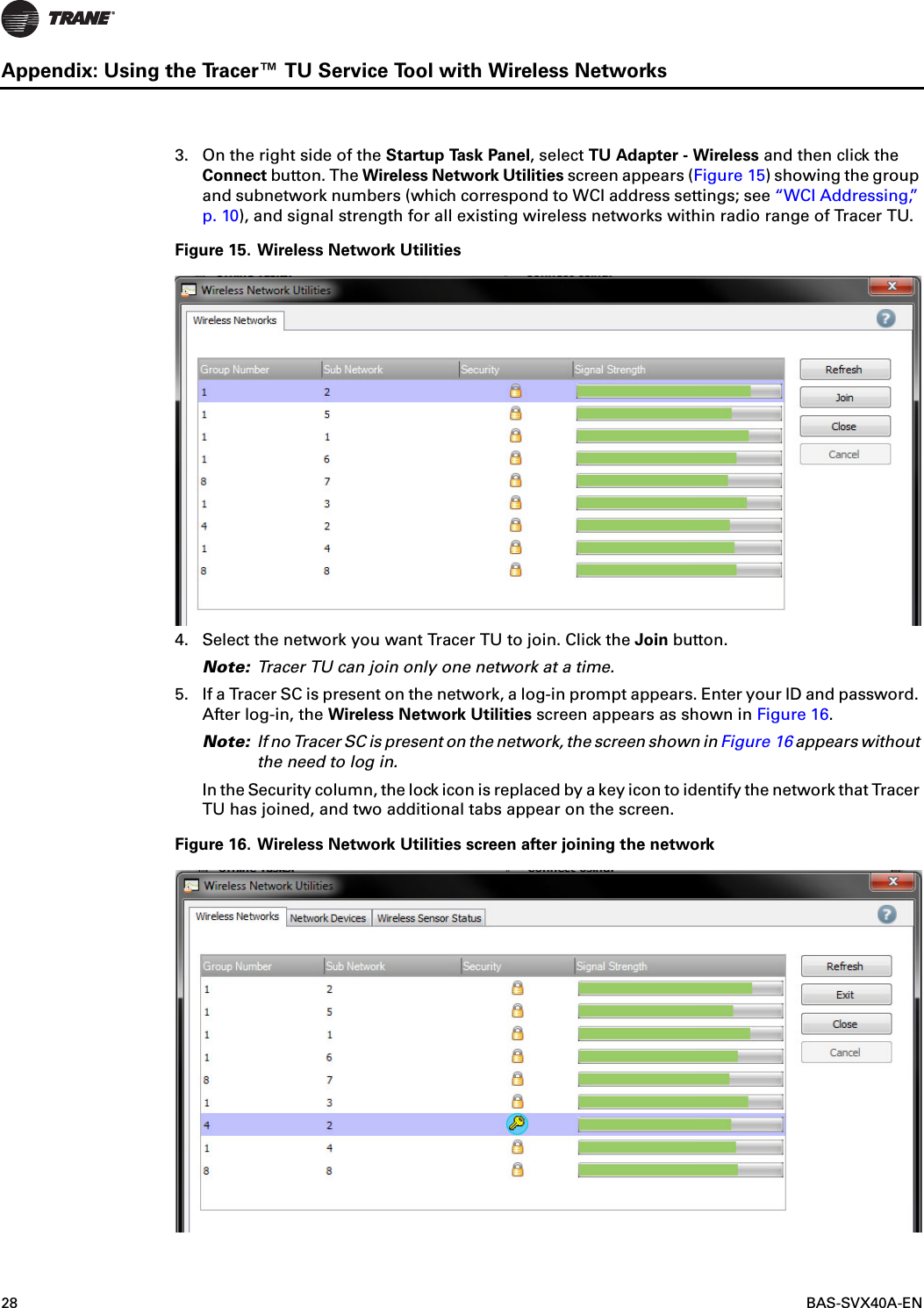 28  BAS-SVX40A-ENAppendix: Using the Tracer™ TU Service Tool with Wireless Networks3. On the right side of the Startup Task Panel, select TU Adapter - Wireless and then click the Connect button. The Wireless Network Utilities screen appears (Figure 15) showing the group and subnetwork numbers (which correspond to WCI address settings; see “WCI Addressing,” p. 10), and signal strength for all existing wireless networks within radio range of Tracer TU.Figure 15. Wireless Network Utilities4. Select the network you want Tracer TU to join. Click the Join button.Note: Tracer TU can join only one network at a time.5. If a Tracer SC is present on the network, a log-in prompt appears. Enter your ID and password. After log-in, the Wireless Network Utilities screen appears as shown in Figure 16. Note: If no Tracer SC is present on the network, the screen shown in Figure 16 appears without the need to log in.In the Security column, the lock icon is replaced by a key icon to identify the network that Tracer TU has joined, and two additional tabs appear on the screen.Figure 16. Wireless Network Utilities screen after joining the network