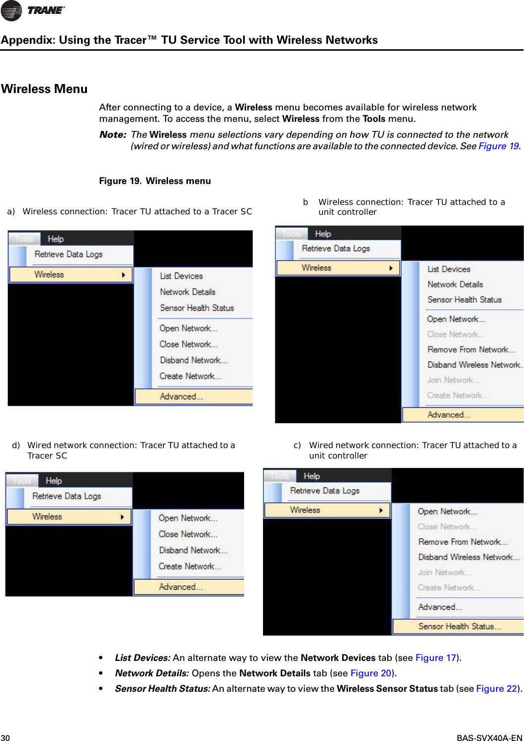 30  BAS-SVX40A-ENAppendix: Using the Tracer™ TU Service Tool with Wireless NetworksWireless MenuAfter connecting to a device, a Wireless menu becomes available for wireless network management. To access the menu, select Wireless from the To o l s  menu.Note: The Wireless menu selections vary depending on how TU is connected to the network (wired or wireless) and what functions are available to the connected device. See Figure 19. Figure 19. Wireless menu•List Devices: An alternate way to view the Network Devices tab (see Figure 17).•Network Details: Opens the Network Details tab (see Figure 20).•Sensor Health Status: An alternate way to view the Wireless Sensor Status tab (see Figure 22).a) Wireless connection: Tracer TU attached to a Tracer SC b Wireless connection: Tracer TU attached to a unit controllerc) Wired network connection: Tracer TU attached to a unit controllerd) Wired network connection: Tracer TU attached to a Tracer SC