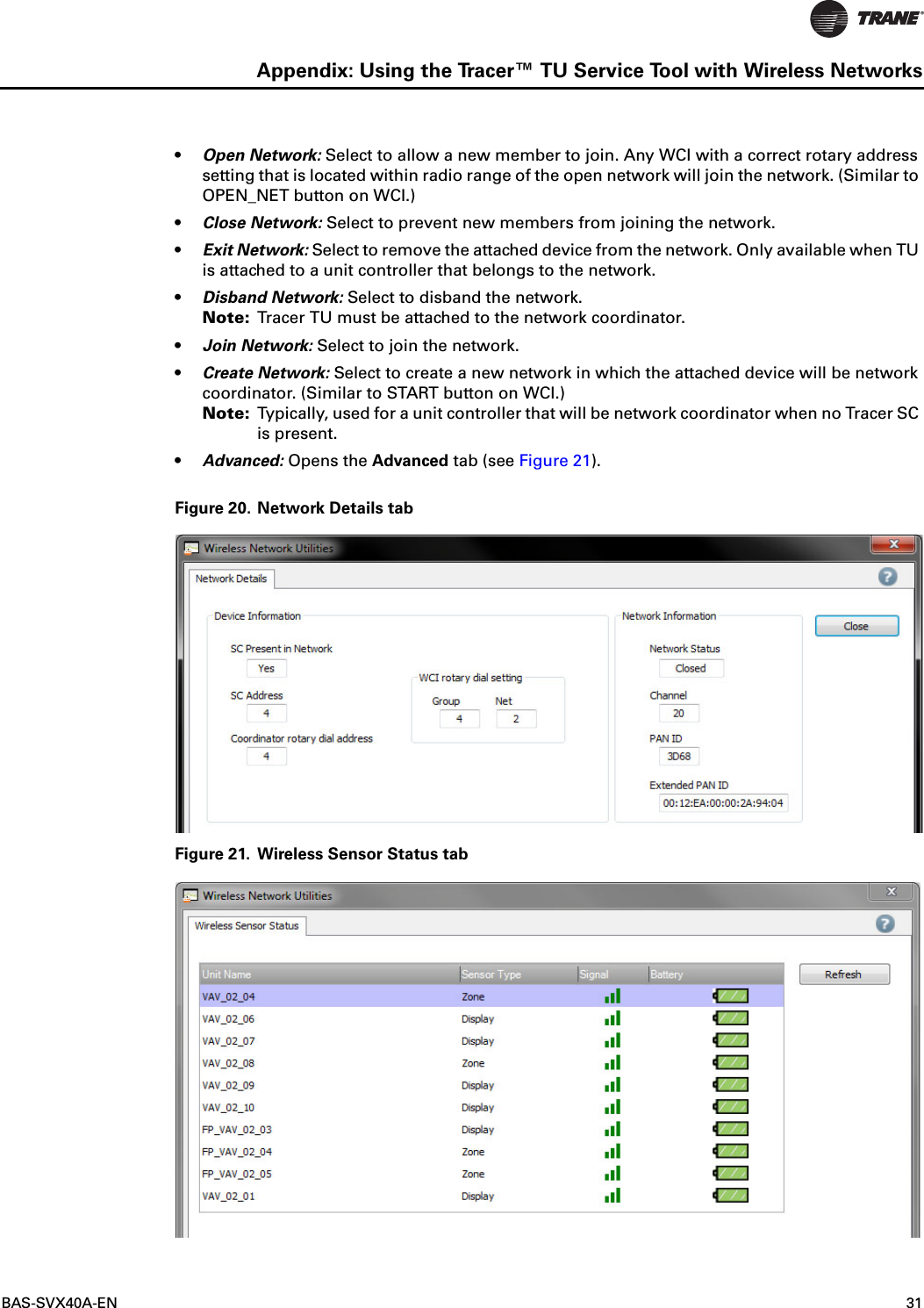 BAS-SVX40A-EN 31Appendix: Using the Tracer™ TU Service Tool with Wireless Networks•Open Network: Select to allow a new member to join. Any WCI with a correct rotary address setting that is located within radio range of the open network will join the network. (Similar to OPEN_NET button on WCI.)•Close Network: Select to prevent new members from joining the network.•Exit Network: Select to remove the attached device from the network. Only available when TU is attached to a unit controller that belongs to the network.•Disband Network: Select to disband the network. Note: Tracer TU must be attached to the network coordinator.•Join Network: Select to join the network.•Create Network: Select to create a new network in which the attached device will be network coordinator. (Similar to START button on WCI.)Note: Typically, used for a unit controller that will be network coordinator when no Tracer SC is present.•Advanced: Opens the Advanced tab (see Figure 21).Figure 20. Network Details tabFigure 21. Wireless Sensor Status tab