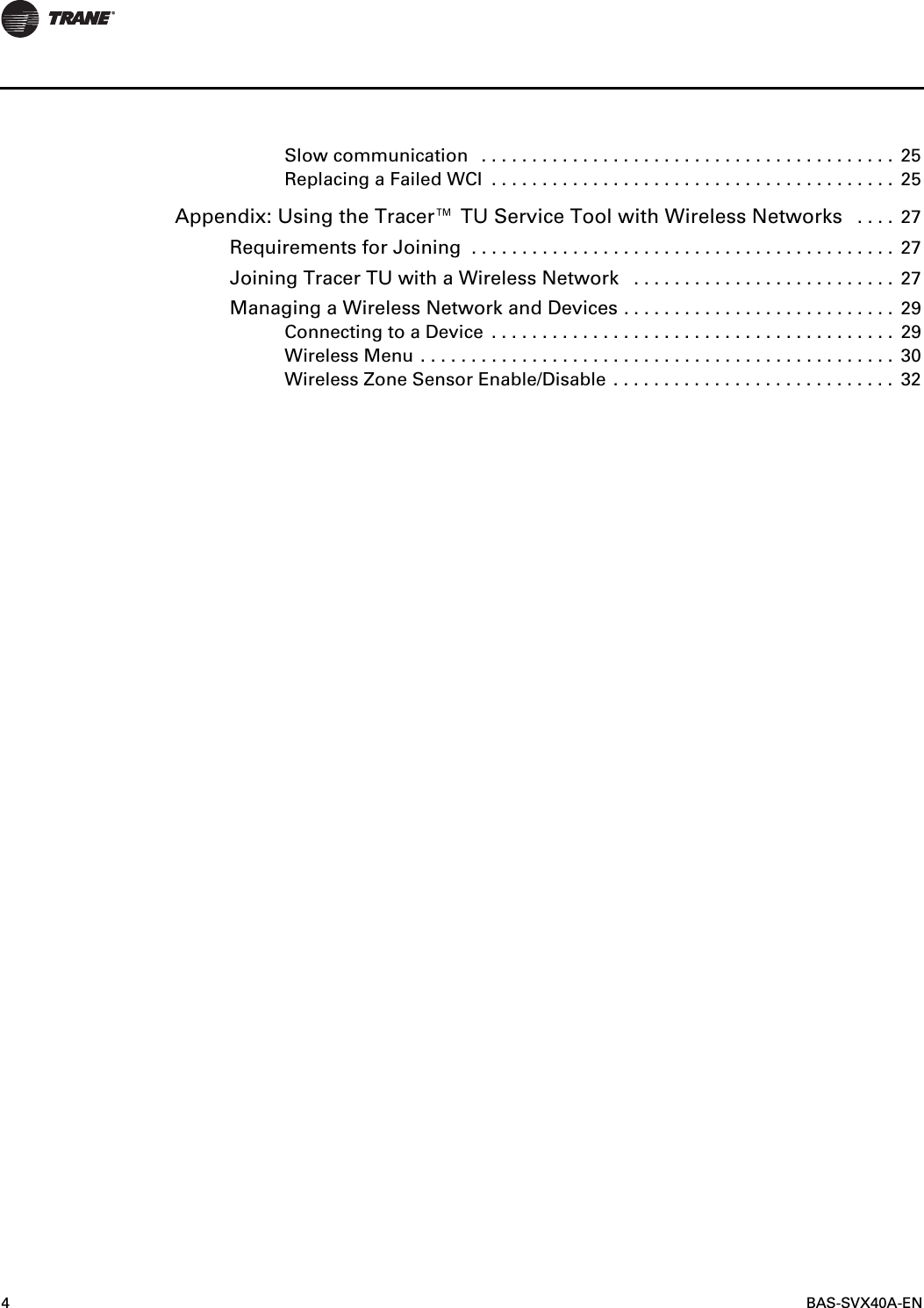 4 BAS-SVX40A-ENSlow communication   . . . . . . . . . . . . . . . . . . . . . . . . . . . . . . . . . . . . . . . . .  25Replacing a Failed WCI  . . . . . . . . . . . . . . . . . . . . . . . . . . . . . . . . . . . . . . . .  25Appendix: Using the Tracer™ TU Service Tool with Wireless Networks   . . . .  27Requirements for Joining  . . . . . . . . . . . . . . . . . . . . . . . . . . . . . . . . . . . . . . . . . .  27Joining Tracer TU with a Wireless Network   . . . . . . . . . . . . . . . . . . . . . . . . . .  27Managing a Wireless Network and Devices . . . . . . . . . . . . . . . . . . . . . . . . . . .  29Connecting to a Device  . . . . . . . . . . . . . . . . . . . . . . . . . . . . . . . . . . . . . . . .  29Wireless Menu . . . . . . . . . . . . . . . . . . . . . . . . . . . . . . . . . . . . . . . . . . . . . . .  30Wireless Zone Sensor Enable/Disable . . . . . . . . . . . . . . . . . . . . . . . . . . . .  32