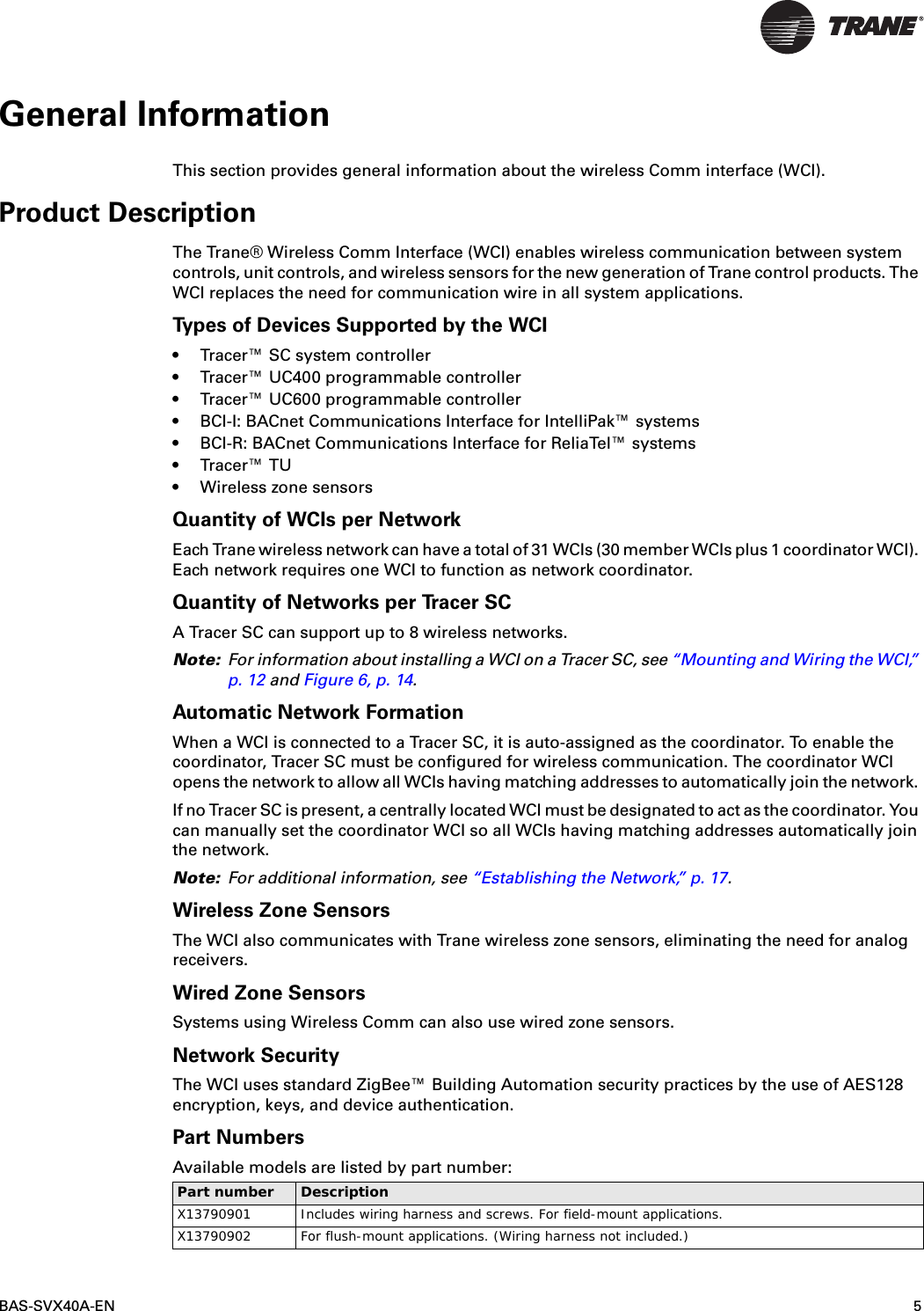 BAS-SVX40A-EN 5General InformationThis section provides general information about the wireless Comm interface (WCI). Product DescriptionThe Trane® Wireless Comm Interface (WCI) enables wireless communication between system controls, unit controls, and wireless sensors for the new generation of Trane control products. The WCI replaces the need for communication wire in all system applications. Types of Devices Supported by the WCI• Tracer™ SC system controller• Tracer™ UC400 programmable controller• Tracer™ UC600 programmable controller • BCI-I: BACnet Communications Interface for IntelliPak™ systems• BCI-R: BACnet Communications Interface for ReliaTel™ systems• Tracer™ TU• Wireless zone sensorsQuantity of WCIs per NetworkEach Trane wireless network can have a total of 31 WCIs (30 member WCIs plus 1 coordinator WCI). Each network requires one WCI to function as network coordinator. Quantity of Networks per Tracer SCA Tracer SC can support up to 8 wireless networks. Note: For information about installing a WCI on a Tracer SC, see “Mounting and Wiring the WCI,” p. 12 and Figure 6, p. 14.Automatic Network FormationWhen a WCI is connected to a Tracer SC, it is auto-assigned as the coordinator. To enable the coordinator, Tracer SC must be configured for wireless communication. The coordinator WCI opens the network to allow all WCIs having matching addresses to automatically join the network. If no Tracer SC is present, a centrally located WCI must be designated to act as the coordinator. You can manually set the coordinator WCI so all WCIs having matching addresses automatically join the network.Note: For additional information, see “Establishing the Network,” p. 17.Wireless Zone SensorsThe WCI also communicates with Trane wireless zone sensors, eliminating the need for analog receivers.Wired Zone SensorsSystems using Wireless Comm can also use wired zone sensors.Network SecurityThe WCI uses standard ZigBee™ Building Automation security practices by the use of AES128 encryption, keys, and device authentication.Part Numbers Available models are listed by part number:  Part number DescriptionX13790901 Includes wiring harness and screws. For field-mount applications.X13790902 For flush-mount applications. (Wiring harness not included.)