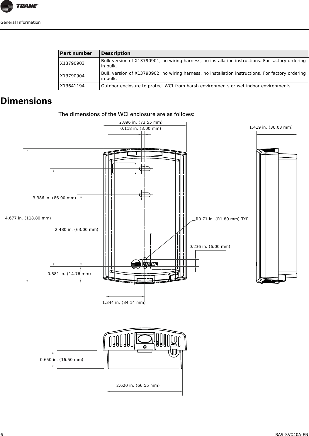 6 BAS-SVX40A-ENGeneral InformationDimensionsThe dimensions of the WCI enclosure are as follows:X13790903 Bulk version of X13790901, no wiring harness, no installation instructions. For factory ordering in bulk.X13790904 Bulk version of X13790902, no wiring harness, no installation instructions. For factory ordering in bulk.X13641194 Outdoor enclosure to protect WCI from harsh environments or wet indoor environments.Part number Description0.650 in. (16.50 mm) 2.896 in. (73.55 mm)3.386 in. (86.00 mm)2.480 in. (63.00 mm)1.344 in. (34.14 mm)0.236 in. (6.00 mm) 1.419 in. (36.03 mm)4.677 in. (118.80 mm)0.118 in. (3.00 mm)2.620 in. (66.55 mm)0.581 in. (14.76 mm)R0.71 in. (R1.80 mm) TYP