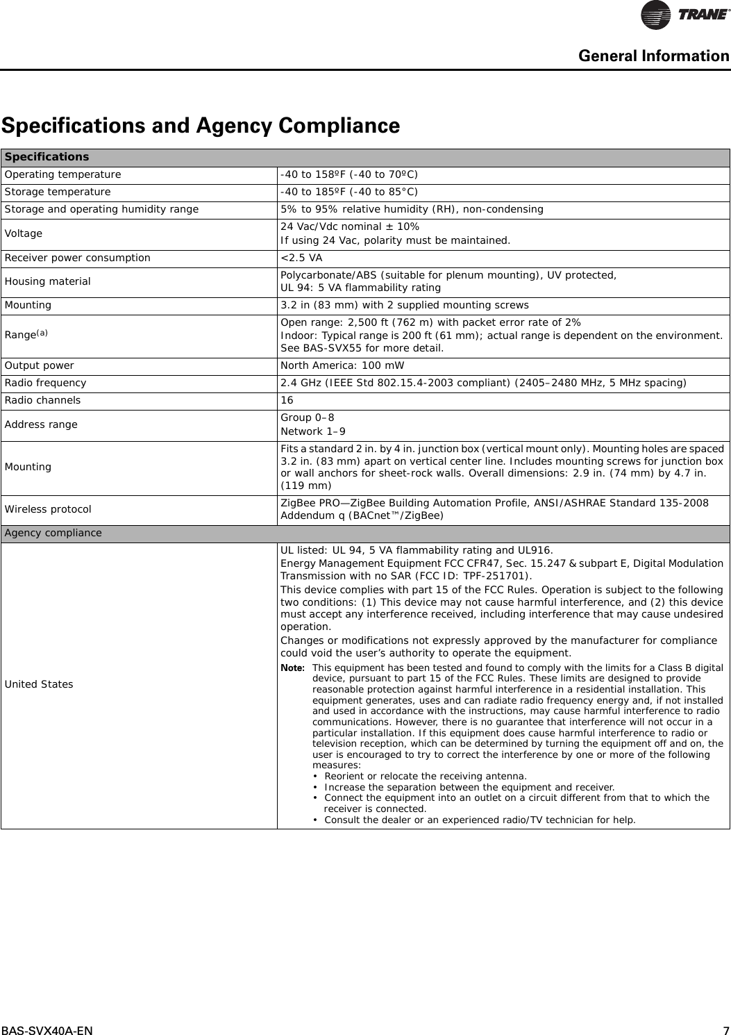 BAS-SVX40A-EN 7General InformationSpecifications and Agency ComplianceSpecificationsOperating temperature -40 to 158ºF (-40 to 70ºC)Storage temperature -40 to 185ºF (-40 to 85°C)Storage and operating humidity range 5% to 95% relative humidity (RH), non-condensingVoltage 24 Vac/Vdc nominal ± 10%If using 24 Vac, polarity must be maintained.Receiver power consumption &lt;2.5 VAHousing material Polycarbonate/ABS (suitable for plenum mounting), UV protected, UL 94: 5 VA flammability ratingMounting 3.2 in (83 mm) with 2 supplied mounting screwsRange(a) Open range: 2,500 ft (762 m) with packet error rate of 2%Indoor: Typical range is 200 ft (61 mm); actual range is dependent on the environment. See BAS-SVX55 for more detail.Output power North America: 100 mWRadio frequency 2.4 GHz (IEEE Std 802.15.4-2003 compliant) (2405–2480 MHz, 5 MHz spacing)Radio channels 16Address range Group 0–8Network 1–9MountingFits a standard 2 in. by 4 in. junction box (vertical mount only). Mounting holes are spaced 3.2 in. (83 mm) apart on vertical center line. Includes mounting screws for junction box or wall anchors for sheet-rock walls. Overall dimensions: 2.9 in. (74 mm) by 4.7 in. (119 mm)Wireless protocol ZigBee PRO—ZigBee Building Automation Profile, ANSI/ASHRAE Standard 135-2008 Addendum q (BACnet™/ZigBee)Agency complianceUnited StatesUL listed: UL 94, 5 VA flammability rating and UL916.Energy Management Equipment FCC CFR47, Sec. 15.247 &amp; subpart E, Digital Modulation Transmission with no SAR (FCC ID: TPF-251701).This device complies with part 15 of the FCC Rules. Operation is subject to the following two conditions: (1) This device may not cause harmful interference, and (2) this device must accept any interference received, including interference that may cause undesired operation. Changes or modifications not expressly approved by the manufacturer for compliance could void the user’s authority to operate the equipment.Note: This equipment has been tested and found to comply with the limits for a Class B digital device, pursuant to part 15 of the FCC Rules. These limits are designed to provide reasonable protection against harmful interference in a residential installation. This equipment generates, uses and can radiate radio frequency energy and, if not installed and used in accordance with the instructions, may cause harmful interference to radio communications. However, there is no guarantee that interference will not occur in a particular installation. If this equipment does cause harmful interference to radio or television reception, which can be determined by turning the equipment off and on, the user is encouraged to try to correct the interference by one or more of the following measures: • Reorient or relocate the receiving antenna. • Increase the separation between the equipment and receiver. • Connect the equipment into an outlet on a circuit different from that to which the receiver is connected. • Consult the dealer or an experienced radio/TV technician for help. 