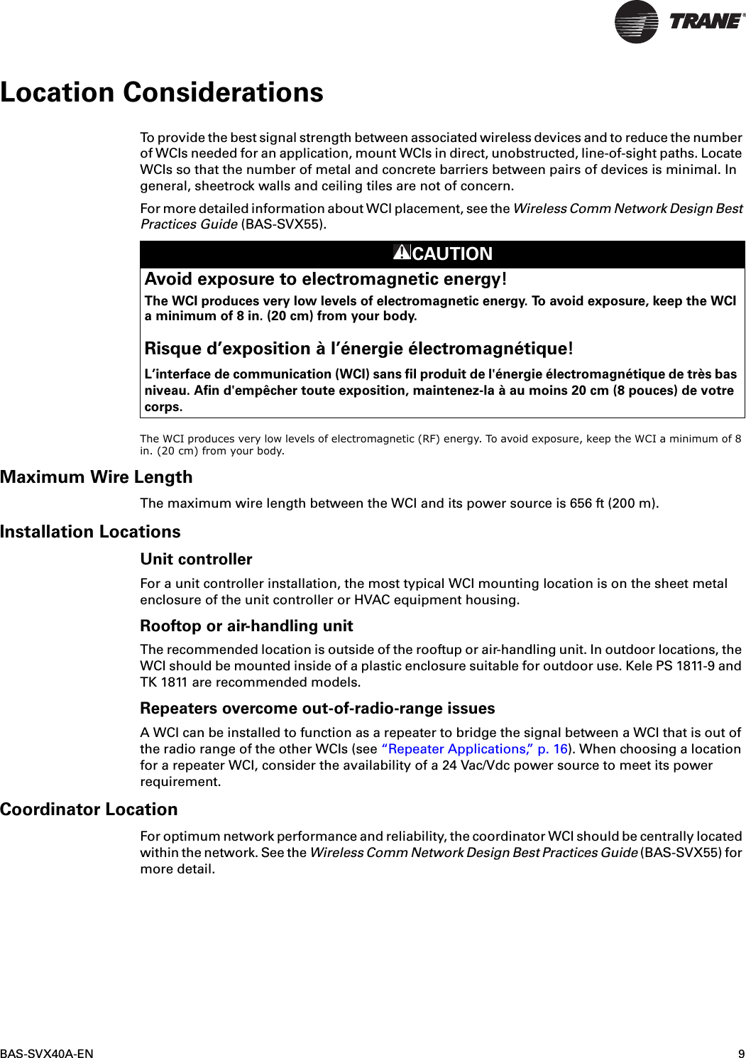 BAS-SVX40A-EN 9Location ConsiderationsTo provide the best signal strength between associated wireless devices and to reduce the number of WCIs needed for an application, mount WCIs in direct, unobstructed, line-of-sight paths. Locate WCIs so that the number of metal and concrete barriers between pairs of devices is minimal. In general, sheetrock walls and ceiling tiles are not of concern.For more detailed information about WCI placement, see the Wireless Comm Network Design Best Practices Guide (BAS-SVX55). The WCI produces very low levels of electromagnetic (RF) energy. To avoid exposure, keep the WCI a minimum of 8 in. (20 cm) from your body. Maximum Wire LengthThe maximum wire length between the WCI and its power source is 656 ft (200 m).Installation LocationsUnit controllerFor a unit controller installation, the most typical WCI mounting location is on the sheet metal enclosure of the unit controller or HVAC equipment housing.Rooftop or air-handling unitThe recommended location is outside of the rooftup or air-handling unit. In outdoor locations, the WCI should be mounted inside of a plastic enclosure suitable for outdoor use. Kele PS 1811-9 and TK 1811 are recommended models.Repeaters overcome out-of-radio-range issuesA WCI can be installed to function as a repeater to bridge the signal between a WCI that is out of the radio range of the other WCIs (see “Repeater Applications,” p. 16). When choosing a location for a repeater WCI, consider the availability of a 24 Vac/Vdc power source to meet its power requirement.Coordinator LocationFor optimum network performance and reliability, the coordinator WCI should be centrally located within the network. See the Wireless Comm Network Design Best Practices Guide (BAS-SVX55) for more detail.CAUTIONAvoid exposure to electromagnetic energy!The WCI produces very low levels of electromagnetic energy. To avoid exposure, keep the WCI a minimum of 8 in. (20 cm) from your body.Risque d’exposition à l’énergie électromagnétique!L’interface de communication (WCI) sans fil produit de l&apos;énergie électromagnétique de très bas niveau. Afin d&apos;empêcher toute exposition, maintenez-la à au moins 20 cm (8 pouces) de votre corps.
