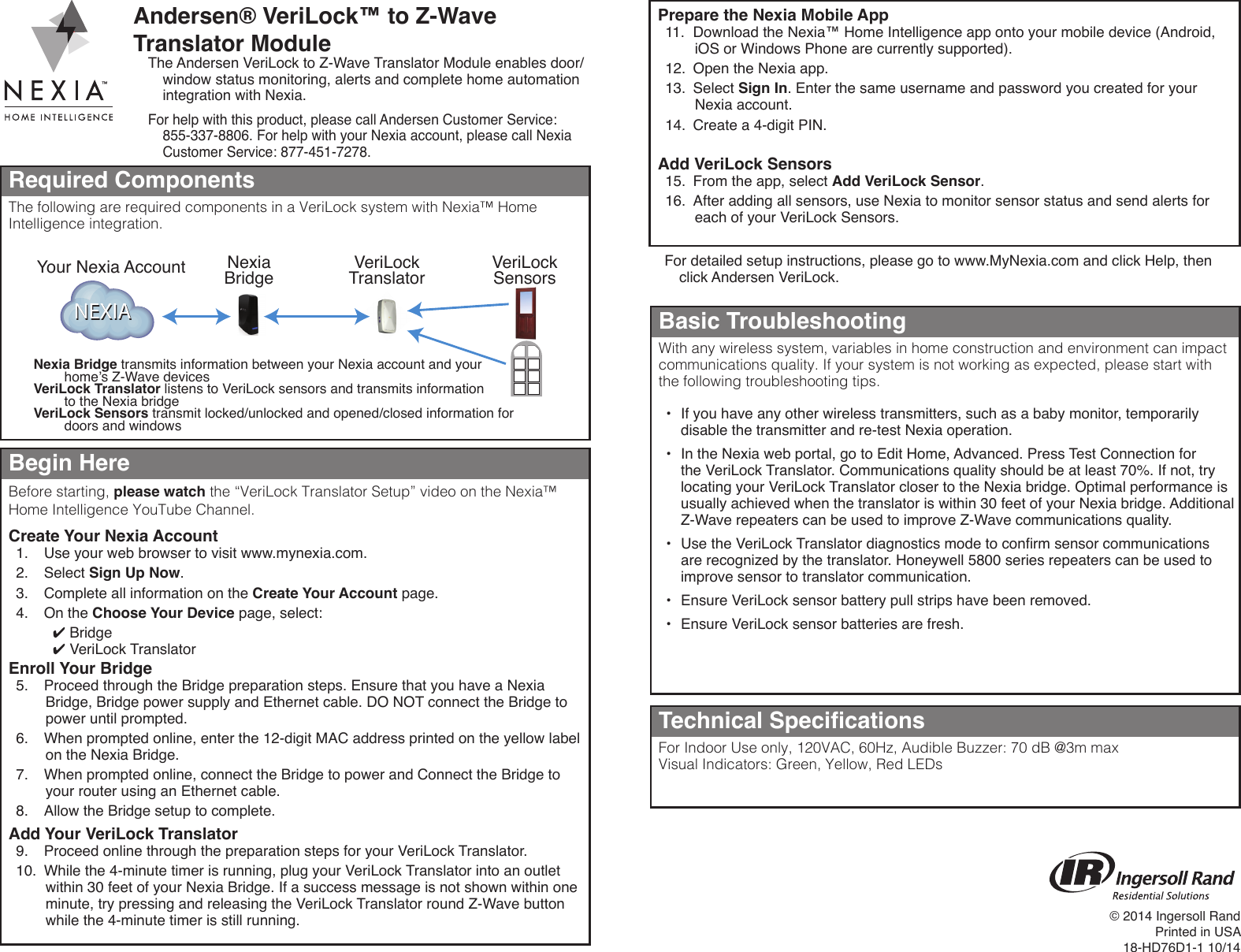 Andersen® VeriLock™ to Z-Wave Translator ModuleThe Andersen VeriLock to Z-Wave Translator Module enables door/window status monitoring, alerts and complete home automation integration with Nexia.For help with this product, please call Andersen Customer Service:  855-337-8806. For help with your Nexia account, please call Nexia Customer Service: 877-451-7278.Required ComponentsThe following are required components in a VeriLock system with Nexia™ Home Intelligence integration.Begin HereBefore starting, please watch the “VeriLock Translator Setup” video on the Nexia™ Home Intelligence YouTube Channel.Create Your Nexia Account1.  Use your web browser to visit www.mynexia.com.2.  Select Sign Up Now.3.  Complete all information on the Create Your Account page.4.  On the Choose Your Device page, select: ✔Bridge ✔VeriLock TranslatorEnroll Your Bridge5.  Proceed through the Bridge preparation steps. Ensure that you have a Nexia Bridge, Bridge power supply and Ethernet cable. DO NOT connect the Bridge to power until prompted.6.  When prompted online, enter the 12-digit MAC address printed on the yellow label on the Nexia Bridge.7.  When prompted online, connect the Bridge to power and Connect the Bridge to your router using an Ethernet cable.8.  Allow the Bridge setup to complete.Add Your VeriLock Translator9.  Proceed online through the preparation steps for your VeriLock Translator.10.  While the 4-minute timer is running, plug your VeriLock Translator into an outlet within 30 feet of your Nexia Bridge. If a success message is not shown within one minute, try pressing and releasing the VeriLock Translator round Z-Wave button while the 4-minute timer is still running.NEXIANEXIANexiaBridgeYour Nexia AccountNexia Bridge transmits information between your Nexia account and your home’s Z-Wave devicesVeriLock Translator listens to VeriLock sensors and transmits information to the Nexia bridgeVeriLock Sensors transmit locked/unlocked and opened/closed information for doors and windowsVeriLockTranslator VeriLockSensorsFor detailed setup instructions, please go to www.MyNexia.com and click Help, then click Andersen VeriLock.Technical SpecicationsFor Indoor Use only, 120VAC, 60Hz, Audible Buzzer: 70 dB @3m maxVisual Indicators: Green, Yellow, Red LEDsBasic TroubleshootingWith any wireless system, variables in home construction and environment can impact communications quality. If your system is not working as expected, please start with the following troubleshooting tips.•  If you have any other wireless transmitters, such as a baby monitor, temporarily disable the transmitter and re-test Nexia operation.•  In the Nexia web portal, go to Edit Home, Advanced. Press Test Connection for the VeriLock Translator. Communications quality should be at least 70%. If not, try locating your VeriLock Translator closer to the Nexia bridge. Optimal performance is usually achieved when the translator is within 30 feet of your Nexia bridge. Additional Z-Wave repeaters can be used to improve Z-Wave communications quality.•  Use the VeriLock Translator diagnostics mode to conrm sensor communications are recognized by the translator. Honeywell 5800 series repeaters can be used to improve sensor to translator communication.•  Ensure VeriLock sensor battery pull strips have been removed.•  Ensure VeriLock sensor batteries are fresh.Prepare the Nexia Mobile App11.  Download the Nexia™ Home Intelligence app onto your mobile device (Android, iOS or Windows Phone are currently supported).12.  Open the Nexia app.13.  Select Sign In. Enter the same username and password you created for your Nexia account.14.  Create a 4-digit PIN.Add VeriLock Sensors15.  From the app, select Add VeriLock Sensor.16.  After adding all sensors, use Nexia to monitor sensor status and send alerts for each of your VeriLock Sensors.© 2014 Ingersoll RandPrinted in USA18-HD76D1-1 10/14