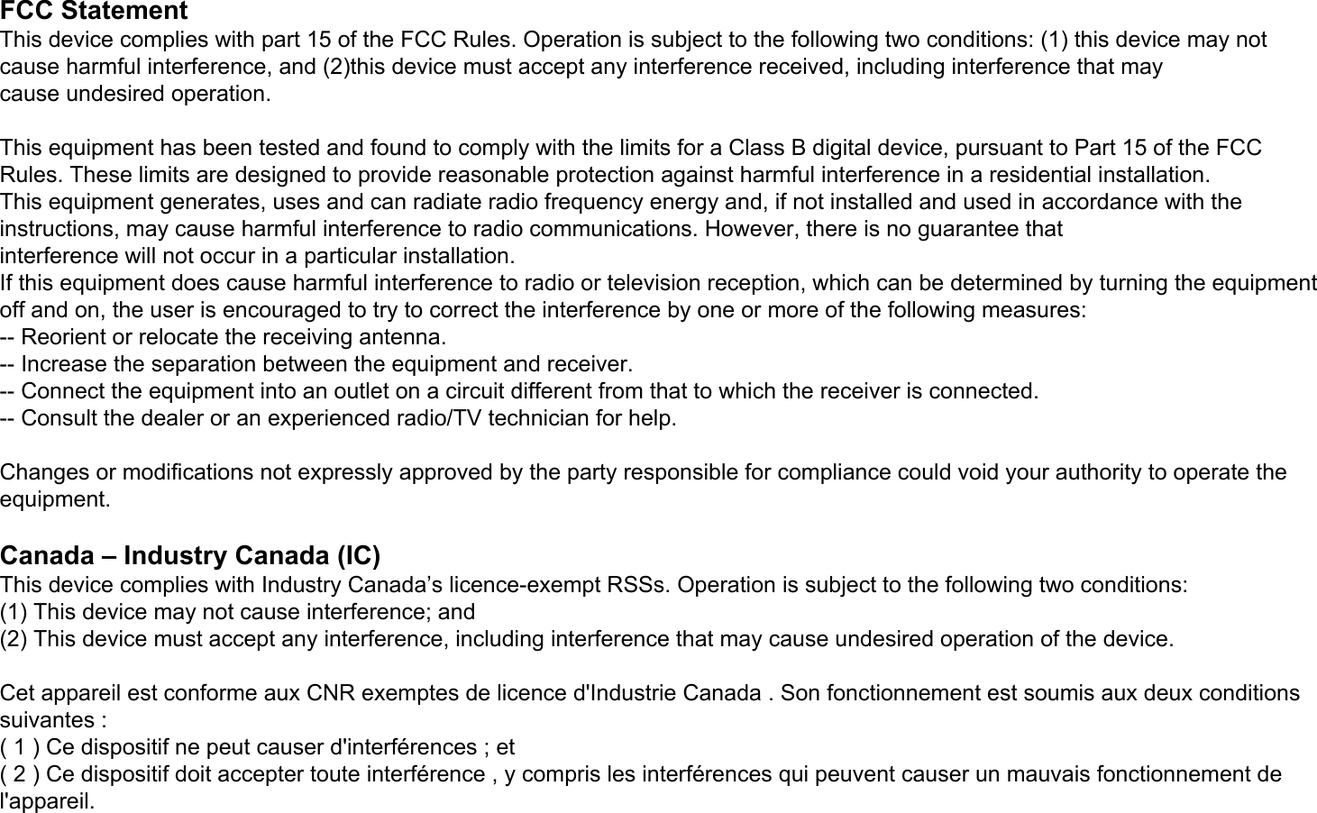 FCC StatementThis device complies with part 15 of the FCC Rules. Operation is subject to the following two conditions: (1) this device may not cause harmful interference, and (2)this device must accept any interference received, including interference that maycause undesired operation.This equipment has been tested and found to comply with the limits for a Class B digital device, pursuant to Part 15 of the FCC Rules. These limits are designed to provide reasonable protection against harmful interference in a residential installation.This equipment generates, uses and can radiate radio frequency energy and, if not installed and used in accordance with the instructions, may cause harmful interference to radio communications. However, there is no guarantee thatinterference will not occur in a particular installation.If this equipment does cause harmful interference to radio or television reception, which can be determined by turning the equipment off and on, the user is encouraged to try to correct the interference by one or more of the following measures:-- Reorient or relocate the receiving antenna.-- Increase the separation between the equipment and receiver.-- Connect the equipment into an outlet on a circuit different from that to which the receiver is connected.-- Consult the dealer or an experienced radio/TV technician for help.Changes or modifications not expressly approved by the party responsible for compliance could void your authority to operate the equipment.Canada – Industry Canada (IC)This device complies with Industry Canada’s licence-exempt RSSs. Operation is subject to the following two conditions:(1) This device may not cause interference; and(2) This device must accept any interference, including interference that may cause undesired operation of the device.Cet appareil est conforme aux CNR exemptes de licence d&apos;Industrie Canada . Son fonctionnement est soumis aux deux conditions suivantes :( 1 ) Ce dispositif ne peut causer d&apos;interférences ; et( 2 ) Ce dispositif doit accepter toute interférence , y compris les interférences qui peuvent causer un mauvais fonctionnement de l&apos;appareil.