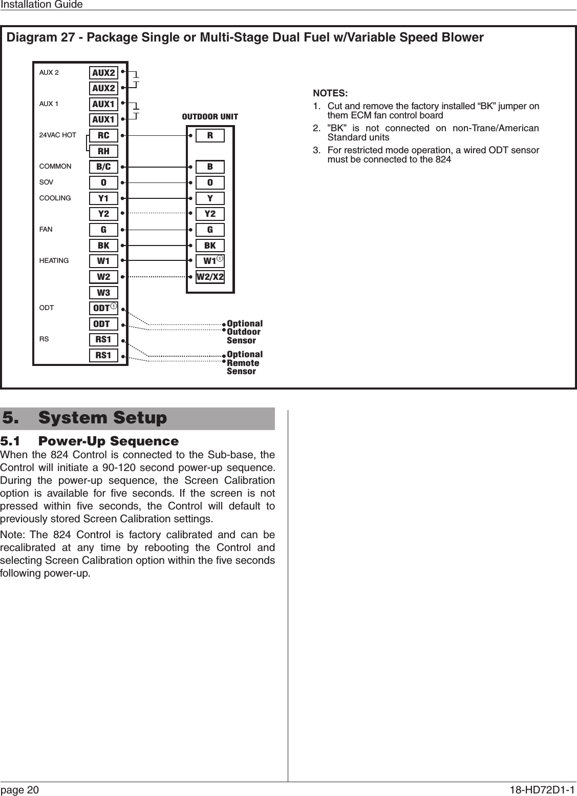 Installation Guidepage 20  18-HD72D1-1 5.  System Setup5.1  Power-Up SequenceWhen the 824 Control is connected to the Sub-base, the Control will initiate a 90-120 second power-up sequence. During the power-up sequence, the Screen Calibration option is available for ﬁve seconds. If the screen is not pressed within ﬁve seconds, the Control will default to previously stored Screen Calibration settings.Note: The 824 Control is factory calibrated and can be recalibrated at any time by rebooting the Control and selecting Screen Calibration option within the ﬁve seconds following power-up.Diagram 27 - Package Single or Multi-Stage Dual Fuel w/Variable Speed BlowerAUX 2AUX 124VAC HOTCOMMONSOVCOOLINGFA NHEATINGODTRSAUX2AUX2AUX1AUX1RCRHB/COY1Y2 Y2GBKW1W2GBKW1W2/X2W3ODTODTRS1RS1ORBY27- Package Single or Multi-Stage Dual Fuel with Variable Speed BlowerOUTDOOR UNITNOTES:1.  Cut and remove the factory installed “BK” jumper on them ECM fan control board2. ”BK” is not connected on non-Trane/American Standard units3.  For restricted mode operation, a wired ODT sensor must be connected to the 824OptionalOutdoorSensorOptionalRemoteSensor11