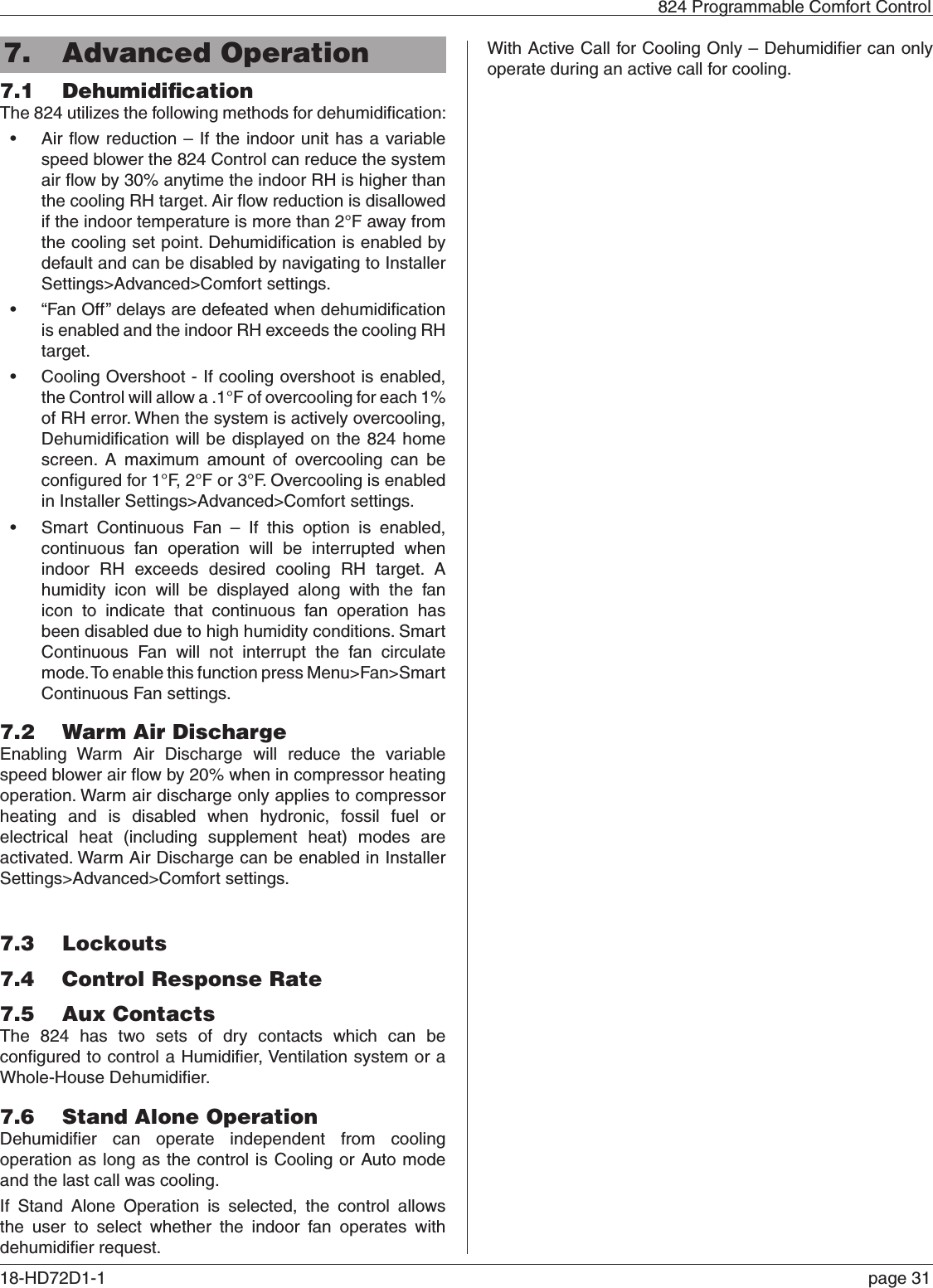   824 Programmable Comfort Control18-HD72D1-1   page 317.  Advanced Operation7.1  DehumidiﬁcationThe 824 utilizes the following methods for dehumidiﬁcation:• Air ﬂow reduction – If the indoor unit has a variable speed blower the 824 Control can reduce the system air ﬂow by 30% anytime the indoor RH is higher than the cooling RH target. Air ﬂow reduction is disallowed if the indoor temperature is more than 2°F away from the cooling set point. Dehumidiﬁcation is enabled by default and can be disabled by navigating to Installer Settings&gt;Advanced&gt;Comfort settings.• “Fan Off” delays are defeated when dehumidiﬁcation is enabled and the indoor RH exceeds the cooling RH target.• Cooling Overshoot - If cooling overshoot is enabled, the Control will allow a .1°F of overcooling for each 1% of RH error. When the system is actively overcooling, Dehumidiﬁcation will be displayed on the 824 home screen. A maximum amount of overcooling can be conﬁgured for 1°F, 2°F or 3°F. Overcooling is enabled in Installer Settings&gt;Advanced&gt;Comfort settings.• Smart Continuous Fan – If this option is enabled, continuous fan operation will be interrupted when indoor RH exceeds desired cooling RH target. A humidity icon will be displayed along with the fan icon to indicate that continuous fan operation has been disabled due to high humidity conditions. Smart Continuous Fan will not interrupt the fan circulate mode. To enable this function press Menu&gt;Fan&gt;Smart Continuous Fan settings.7.2  Warm Air DischargeEnabling Warm Air Discharge will reduce the variable speed blower air ﬂow by 20% when in compressor heating operation. Warm air discharge only applies to compressor heating and is disabled when hydronic, fossil fuel or electrical heat (including supplement heat) modes are activated. Warm Air Discharge can be enabled in Installer Settings&gt;Advanced&gt;Comfort settings.7.3  Lockouts7.4  Control Response Rate7.5  Aux Contacts The 824 has two sets of dry contacts which can be conﬁgured to control a Humidiﬁer, Ventilation system or a Whole-House Dehumidiﬁer.7.6  Stand Alone OperationDehumidiﬁer can operate independent from cooling operation as long as the control is Cooling or Auto mode and the last call was cooling.If Stand Alone Operation is selected, the control allows the user to select whether the indoor fan operates with dehumidiﬁer request.With Active Call for Cooling Only – Dehumidiﬁer can only operate during an active call for cooling.