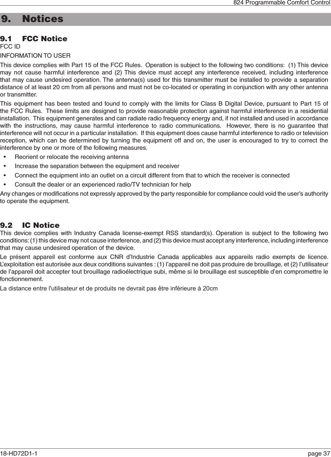 824 Programmable Comfort Control18-HD72D1-1  page 379.1  FCC NoticeFCC ID  INFORMATION TO USERThis device complies with Part 15 of the FCC Rules.  Operation is subject to the following two conditions:  (1) This device may not cause harmful interference and (2) This device must accept any interference received, including interference that may cause undesired operation. The antenna(s) used for this transmitter must be installed to provide a separation distance of at least 20 cm from all persons and must not be co-located or operating in conjunction with any other antenna or transmitter.This equipment has been tested and found to comply with the limits for Class B Digital Device, pursuant to Part 15 of the FCC Rules.  These limits are designed to provide reasonable protection against harmful interference in a residential installation.  This equipment generates and can radiate radio frequency energy and, if not installed and used in accordance with the instructions, may cause harmful interference to radio communications.  However, there is no guarantee that interference will not occur in a particular installation.  If this equipment does cause harmful interference to radio or television reception, which can be determined by turning the equipment off and on, the user is encouraged to try to correct the interference by one or more of the following measures.•Reorient or relocate the receiving antenna•Increase the separation between the equipment and receiver•Connect the equipment into an outlet on a circuit different from that to which the receiver is connected•Consult the dealer or an experienced radio/TV technician for helpAny changes or modiﬁcations not expressly approved by the party responsible for compliance could void the user’s authority to operate the equipment.9.2  IC NoticeThis device complies with Industry Canada license-exempt RSS standard(s). Operation is subject to the following two conditions: (1) this device may not cause interference, and (2) this device must accept any interference, including interference that may cause undesired operation of the device.Le présent appareil est conforme aux CNR d’Industrie Canada applicables aux appareils radio exempts de licence. L’exploitation est autorisée aux deux conditions suivantes : (1) l’appareil ne doit pas produire de brouillage, et (2) l’utilisateur de l’appareil doit accepter tout brouillage radioélectrique subi, même si le brouillage est susceptible d’en compromettre le fonctionnement.9. NoticesLa distance entre l&apos;utilisateur et de produits ne devrait pas être inférieure à 20cm