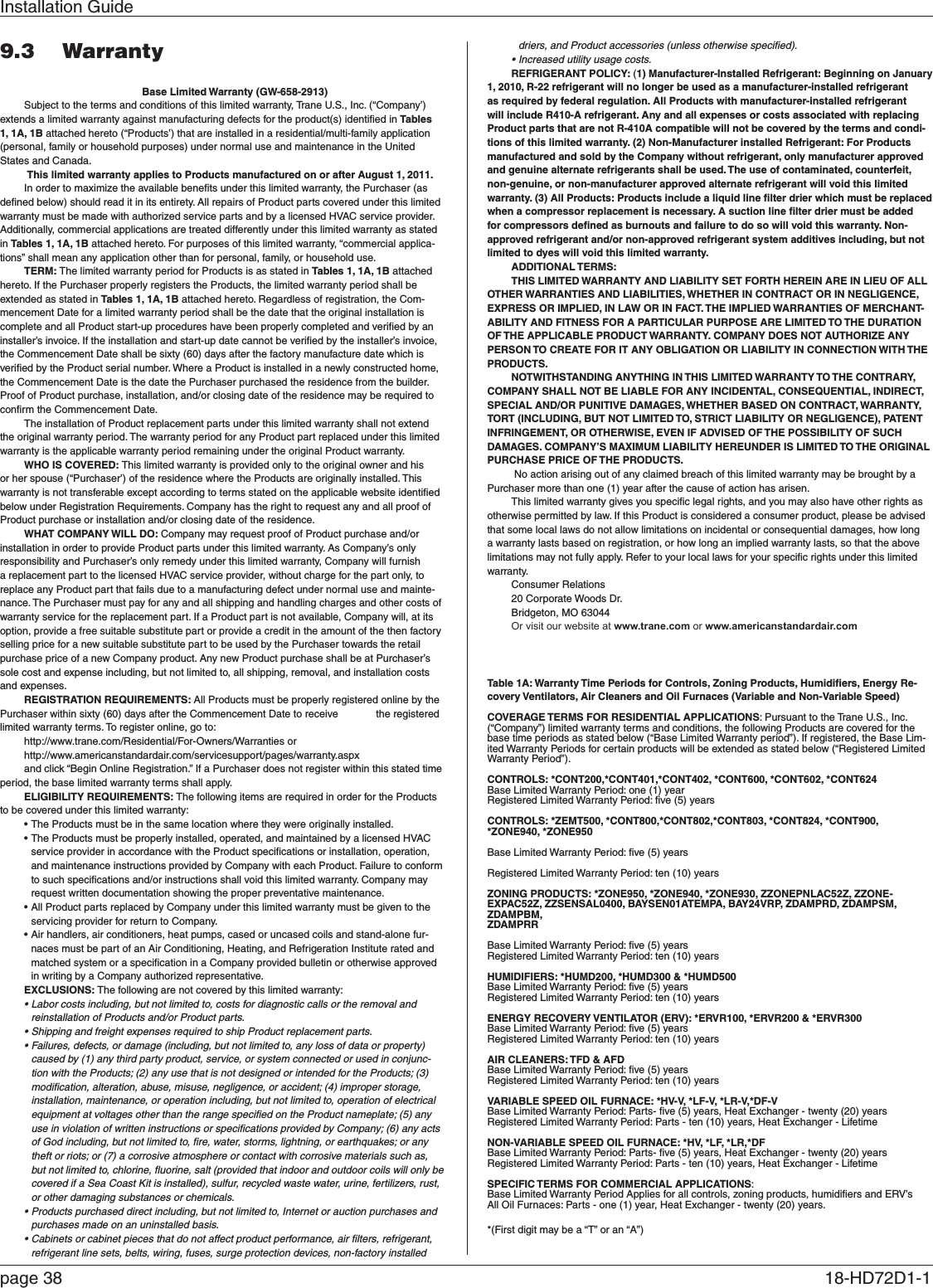 Installation Guidepage 38  18-HD72D1-1 9.3  WarrantyBase Limited Warranty (GW-658-2913)Subject to the terms and conditions of this limited warranty, Trane U.S., Inc. (“Company’) extends a limited warranty against manufacturing defects for the product(s) identiﬁed in Tables 1, 1A, 1B attached hereto (“Products’) that are installed in a residential/multi-family application (personal, family or household purposes) under normal use and maintenance in the United States and Canada. This limited warranty applies to Products manufactured on or after August 1, 2011.In order to maximize the available beneﬁts under this limited warranty, the Purchaser (as deﬁned below) should read it in its entirety. All repairs of Product parts covered under this limited warranty must be made with authorized service parts and by a licensed HVAC service provider. Additionally, commercial applications are treated differently under this limited warranty as stated in Tables 1, 1A, 1B attached hereto. For purposes of this limited warranty, “commercial applica-tions” shall mean any application other than for personal, family, or household use.TERM: The limited warranty period for Products is as stated in Tables 1, 1A, 1B attached hereto. If the Purchaser properly registers the Products, the limited warranty period shall be extended as stated in Tables 1, 1A, 1B attached hereto. Regardless of registration, the Com-mencement Date for a limited warranty period shall be the date that the original installation is complete and all Product start-up procedures have been properly completed and veriﬁed by an installer’s invoice. If the installation and start-up date cannot be veriﬁed by the installer’s invoice, the Commencement Date shall be sixty (60) days after the factory manufacture date which is veriﬁed by the Product serial number. Where a Product is installed in a newly constructed home, the Commencement Date is the date the Purchaser purchased the residence from the builder. Proof of Product purchase, installation, and/or closing date of the residence may be required to conﬁrm the Commencement Date. The installation of Product replacement parts under this limited warranty shall not extend the original warranty period. The warranty period for any Product part replaced under this limited warranty is the applicable warranty period remaining under the original Product warranty. WHO IS COVERED: This limited warranty is provided only to the original owner and his or her spouse (“Purchaser’) of the residence where the Products are originally installed. This warranty is not transferable except according to terms stated on the applicable website identiﬁed below under Registration Requirements. Company has the right to request any and all proof of Product purchase or installation and/or closing date of the residence.WHAT COMPANY WILL DO: Company may request proof of Product purchase and/or installation in order to provide Product parts under this limited warranty. As Company’s only responsibility and Purchaser’s only remedy under this limited warranty, Company will furnish a replacement part to the licensed HVAC service provider, without charge for the part only, to replace any Product part that fails due to a manufacturing defect under normal use and mainte-nance. The Purchaser must pay for any and all shipping and handling charges and other costs of warranty service for the replacement part. If a Product part is not available, Company will, at its option, provide a free suitable substitute part or provide a credit in the amount of the then factory selling price for a new suitable substitute part to be used by the Purchaser towards the retail purchase price of a new Company product. Any new Product purchase shall be at Purchaser’s sole cost and expense including, but not limited to, all shipping, removal, and installation costs and expenses. REGISTRATION REQUIREMENTS: All Products must be properly registered online by the Purchaser within sixty (60) days after the Commencement Date to receive    the registered limited warranty terms. To register online, go to:http://www.trane.com/Residential/For-Owners/Warranties or http://www.americanstandardair.com/servicesupport/pages/warranty.aspx and click “Begin Online Registration.” If a Purchaser does not register within this stated time period, the base limited warranty terms shall apply. ELIGIBILITY REQUIREMENTS: The following items are required in order for the Products to be covered under this limited warranty:•The Products must be in the same location where they were originally installed.•The Products must be properly installed, operated, and maintained by a licensed HVAC service provider in accordance with the Product speciﬁcations or installation, operation, and maintenance instructions provided by Company with each Product. Failure to conform to such speciﬁcations and/or instructions shall void this limited warranty. Company may request written documentation showing the proper preventative maintenance.•All Product parts replaced by Company under this limited warranty must be given to the servicing provider for return to Company.•Air handlers, air conditioners, heat pumps, cased or uncased coils and stand-alone fur-naces must be part of an Air Conditioning, Heating, and Refrigeration Institute rated and matched system or a speciﬁcation in a Company provided bulletin or otherwise approved in writing by a Company authorized representative.EXCLUSIONS: The following are not covered by this limited warranty:•Labor costs including, but not limited to, costs for diagnostic calls or the removal and reinstallation of Products and/or Product parts.•Shipping and freight expenses required to ship Product replacement parts.•Failures, defects, or damage (including, but not limited to, any loss of data or property) caused by (1) any third party product, service, or system connected or used in conjunc-tion with the Products; (2) any use that is not designed or intended for the Products; (3) modiﬁcation, alteration, abuse, misuse, negligence, or accident; (4) improper storage, installation, maintenance, or operation including, but not limited to, operation of electrical equipment at voltages other than the range speciﬁed on the Product nameplate; (5) any use in violation of written instructions or speciﬁcations provided by Company; (6) any acts of God including, but not limited to, ﬁre, water, storms, lightning, or earthquakes; or any theft or riots; or (7) a corrosive atmosphere or contact with corrosive materials such as, but not limited to, chlorine, ﬂuorine, salt (provided that indoor and outdoor coils will only be covered if a Sea Coast Kit is installed), sulfur, recycled waste water, urine, fertilizers, rust, or other damaging substances or chemicals.•Products purchased direct including, but not limited to, Internet or auction purchases and purchases made on an uninstalled basis.•Cabinets or cabinet pieces that do not affect product performance, air ﬁlters, refrigerant, refrigerant line sets, belts, wiring, fuses, surge protection devices, non-factory installed driers, and Product accessories (unless otherwise speciﬁed).•Increased utility usage costs.REFRIGERANT POLICY: (1) Manufacturer-Installed Refrigerant: Beginning on January 1, 2010, R-22 refrigerant will no longer be used as a manufacturer-installed refrigerant as required by federal regulation. All Products with manufacturer-installed refrigerant will include R410-A refrigerant. Any and all expenses or costs associated with replacing Product parts that are not R-410A compatible will not be covered by the terms and condi-tions of this limited warranty. (2) Non-Manufacturer installed Refrigerant: For Products manufactured and sold by the Company without refrigerant, only manufacturer approved and genuine alternate refrigerants shall be used. The use of contaminated, counterfeit, non-genuine, or non-manufacturer approved alternate refrigerant will void this limited warranty. (3) All Products: Products include a liquid line ﬁlter drier which must be replaced when a compressor replacement is necessary. A suction line ﬁlter drier must be added for compressors deﬁned as burnouts and failure to do so will void this warranty. Non-approved refrigerant and/or non-approved refrigerant system additives including, but not limited to dyes will void this limited warranty. ADDITIONAL TERMS: THIS LIMITED WARRANTY AND LIABILITY SET FORTH HEREIN ARE IN LIEU OF ALL OTHER WARRANTIES AND LIABILITIES, WHETHER IN CONTRACT OR IN NEGLIGENCE, EXPRESS OR IMPLIED, IN LAW OR IN FACT. THE IMPLIED WARRANTIES OF MERCHANT-ABILITY AND FITNESS FOR A PARTICULAR PURPOSE ARE LIMITED TO THE DURATION OF THE APPLICABLE PRODUCT WARRANTY. COMPANY DOES NOT AUTHORIZE ANY PERSON TO CREATE FOR IT ANY OBLIGATION OR LIABILITY IN CONNECTION WITH THE PRODUCTS. NOTWITHSTANDING ANYTHING IN THIS LIMITED WARRANTY TO THE CONTRARY, COMPANY SHALL NOT BE LIABLE FOR ANY INCIDENTAL, CONSEQUENTIAL, INDIRECT, SPECIAL AND/OR PUNITIVE DAMAGES, WHETHER BASED ON CONTRACT, WARRANTY, TORT (INCLUDING, BUT NOT LIMITED TO, STRICT LIABILITY OR NEGLIGENCE), PATENT INFRINGEMENT, OR OTHERWISE, EVEN IF ADVISED OF THE POSSIBILITY OF SUCH DAMAGES. COMPANY’S MAXIMUM LIABILITY HEREUNDER IS LIMITED TO THE ORIGINAL PURCHASE PRICE OF THE PRODUCTS.  No action arising out of any claimed breach of this limited warranty may be brought by a Purchaser more than one (1) year after the cause of action has arisen.This limited warranty gives you speciﬁc legal rights, and you may also have other rights as otherwise permitted by law. If this Product is considered a consumer product, please be advised that some local laws do not allow limitations on incidental or consequential damages, how long a warranty lasts based on registration, or how long an implied warranty lasts, so that the above limitations may not fully apply. Refer to your local laws for your speciﬁc rights under this limited warranty.Consumer Relations20 Corporate Woods Dr. Bridgeton, MO 63044Or visit our website at www.trane.com or www.americanstandardair.comTable 1A: Warranty Time Periods for Controls, Zoning Products, Humidiﬁers, Energy Re-covery Ventilators, Air Cleaners and Oil Furnaces (Variable and Non-Variable Speed)COVERAGE TERMS FOR RESIDENTIAL APPLICATIONS: Pursuant to the Trane U.S., Inc. (“Company”) limited warranty terms and conditions, the following Products are covered for the base time periods as stated below (“Base Limited Warranty period”). If registered, the Base Lim-ited Warranty Periods for certain products will be extended as stated below (“Registered Limited Warranty Period”).CONTROLS: *CONT200,*CONT401,*CONT402, *CONT600, *CONT602, *CONT624Base Limited Warranty Period: one (1) yearRegistered Limited Warranty Period: ﬁve (5) yearsCONTROLS: *ZEMT500, *CONT800,*CONT802,*CONT803, *CONT824, *CONT900, *ZONE940, *ZONE950Base Limited Warranty Period: ﬁve (5) yearsRegistered Limited Warranty Period: ten (10) yearsZONING PRODUCTS: *ZONE950, *ZONE940, *ZONE930, ZZONEPNLAC52Z, ZZONE-EXPAC52Z, ZZSENSAL0400, BAYSEN01ATEMPA, BAY24VRP, ZDAMPRD, ZDAMPSM, ZDAMPBM, ZDAMPRRBase Limited Warranty Period: ﬁve (5) yearsRegistered Limited Warranty Period: ten (10) yearsHUMIDIFIERS: *HUMD200, *HUMD300 &amp; *HUMD500Base Limited Warranty Period: ﬁve (5) yearsRegistered Limited Warranty Period: ten (10) yearsENERGY RECOVERY VENTILATOR (ERV): *ERVR100, *ERVR200 &amp; *ERVR300Base Limited Warranty Period: ﬁve (5) yearsRegistered Limited Warranty Period: ten (10) yearsAIR CLEANERS: TFD &amp; AFDBase Limited Warranty Period: ﬁve (5) yearsRegistered Limited Warranty Period: ten (10) yearsVARIABLE SPEED OIL FURNACE: *HV-V, *LF-V, *LR-V,*DF-VBase Limited Warranty Period: Parts- ﬁve (5) years, Heat Exchanger - twenty (20) yearsRegistered Limited Warranty Period: Parts - ten (10) years, Heat Exchanger - LifetimeNON-VARIABLE SPEED OIL FURNACE: *HV, *LF, *LR,*DFBase Limited Warranty Period: Parts- ﬁve (5) years, Heat Exchanger - twenty (20) yearsRegistered Limited Warranty Period: Parts - ten (10) years, Heat Exchanger - LifetimeSPECIFIC TERMS FOR COMMERCIAL APPLICATIONS:Base Limited Warranty Period Applies for all controls, zoning products, humidiﬁers and ERV’sAll Oil Furnaces: Parts - one (1) year, Heat Exchanger - twenty (20) years.*(First digit may be a “T” or an “A”)