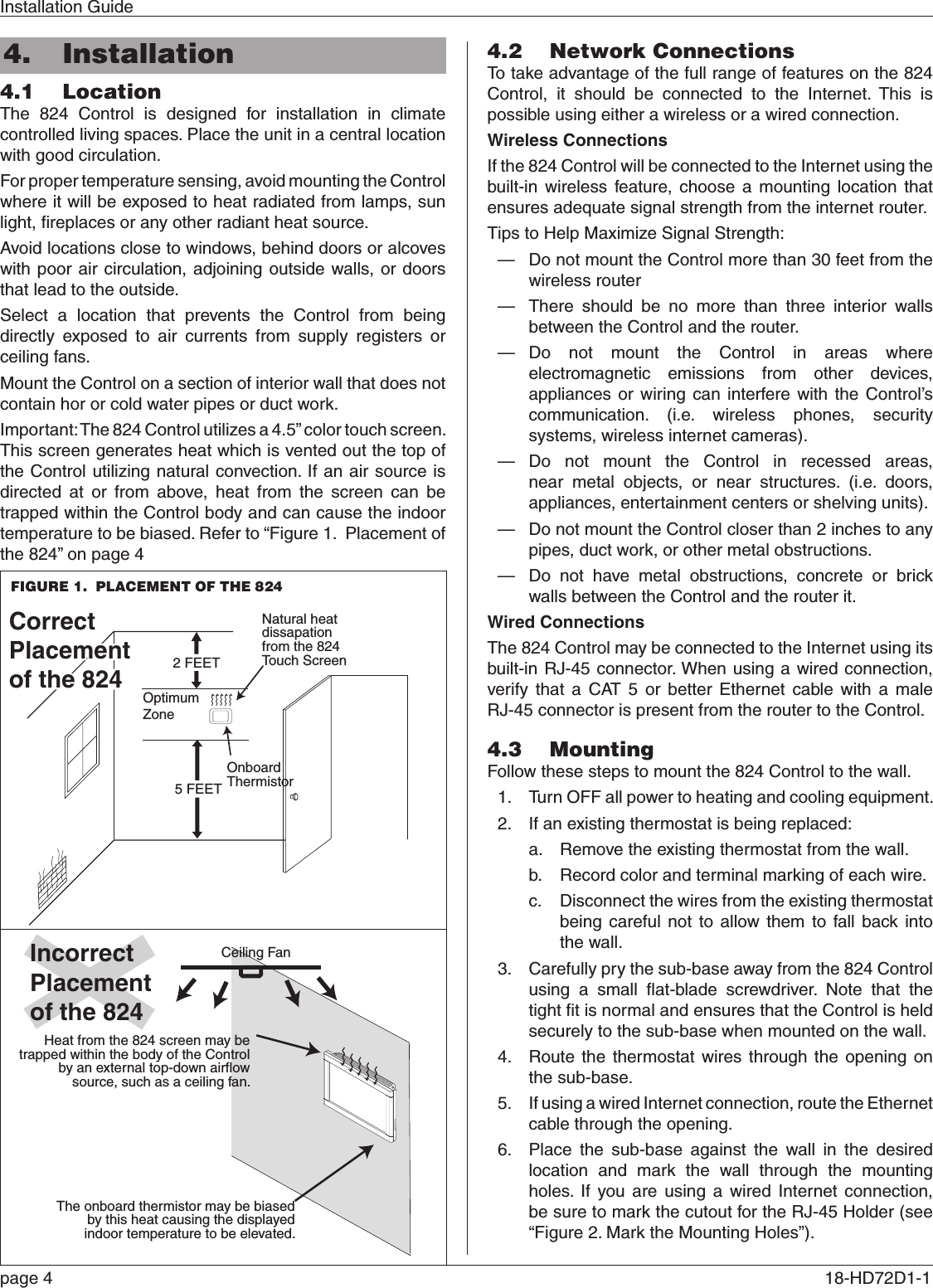 Installation Guidepage 4  18-HD72D1-1 4.  Installation4.1  LocationThe 824 Control is designed for installation in climate controlled living spaces. Place the unit in a central location with good circulation.For proper temperature sensing, avoid mounting the Control where it will be exposed to heat radiated from lamps, sun light, ﬁreplaces or any other radiant heat source.Avoid locations close to windows, behind doors or alcoves with poor air circulation, adjoining outside walls, or doors that lead to the outside.Select a location that prevents the Control from being directly exposed to air currents from supply registers or ceiling fans.Mount the Control on a section of interior wall that does not contain hor or cold water pipes or duct work.Important: The 824 Control utilizes a 4.5” color touch screen. This screen generates heat which is vented out the top of the Control utilizing natural convection. If an air source is directed at or from above, heat from the screen can be trapped within the Control body and can cause the indoor temperature to be biased. Refer to “Figure 1.  Placement of the 824” on page 4 4.2  Network ConnectionsTo take advantage of the full range of features on the 824 Control, it should be connected to the Internet. This is possible using either a wireless or a wired connection.Wireless ConnectionsIf the 824 Control will be connected to the Internet using the built-in wireless feature, choose a mounting location that ensures adequate signal strength from the internet router.Tips to Help Maximize Signal Strength: — Do not mount the Control more than 30 feet from the wireless router — There should be no more than three interior walls between the Control and the router. — Do not mount the Control in areas where electromagnetic emissions from other devices, appliances or wiring can interfere with the Control’s communication. (i.e. wireless phones, security systems, wireless internet cameras). — Do not mount the Control in recessed areas, near metal objects, or near structures. (i.e. doors, appliances, entertainment centers or shelving units). — Do not mount the Control closer than 2 inches to any pipes, duct work, or other metal obstructions. — Do not have metal obstructions, concrete or brick walls between the Control and the router it.Wired ConnectionsThe 824 Control may be connected to the Internet using its built-in RJ-45 connector. When using a wired connection, verify that a CAT 5 or better Ethernet cable with a male RJ-45 connector is present from the router to the Control.4.3  MountingFollow these steps to mount the 824 Control to the wall.1.  Turn OFF all power to heating and cooling equipment.2.  If an existing thermostat is being replaced:a.  Remove the existing thermostat from the wall.b.  Record color and terminal marking of each wire.c.  Disconnect the wires from the existing thermostat being careful not to allow them to fall back into the wall.3.  Carefully pry the sub-base away from the 824 Control using a small ﬂat-blade screwdriver. Note that the tight ﬁt is normal and ensures that the Control is held securely to the sub-base when mounted on the wall.4.  Route the thermostat wires through the opening on the sub-base.5.  If using a wired Internet connection, route the Ethernet cable through the opening.6.  Place the sub-base against the wall in the desired location and mark the wall through the mounting holes. If you are using a wired Internet connection, be sure to mark the cutout for the RJ-45 Holder (see “Figure 2. Mark the Mounting Holes”).IncorrectPlacementof the 824Ceiling FanNatural heatdissapationfrom the 824Touch ScreenOnboardThermistor5 FEETOptimumZone2 FEETCorrectPlacementof the 950CorrectPlacementof the 824Heat from the 824 screen may be trapped within the body of the Control by an external top-down airflow source, such as a ceiling fan.The onboard thermistor may be biased by this heat causing the displayed indoor temperature to be elevated.IncorrectPlacementof the 824Ceiling FanNatural heatdissapationfrom the 824Touch ScreenOnboardThermistor5 FEETOptimumZone2 FEETCorrectPlacementof the 950CorrectPlacementof the 824Heat from the 824 screen may be trapped within the body of the Control by an external top-down airflow source, such as a ceiling fan.The onboard thermistor may be biased by this heat causing the displayed indoor temperature to be elevated.FIGURE 1.  PLACEMENT OF THE 824