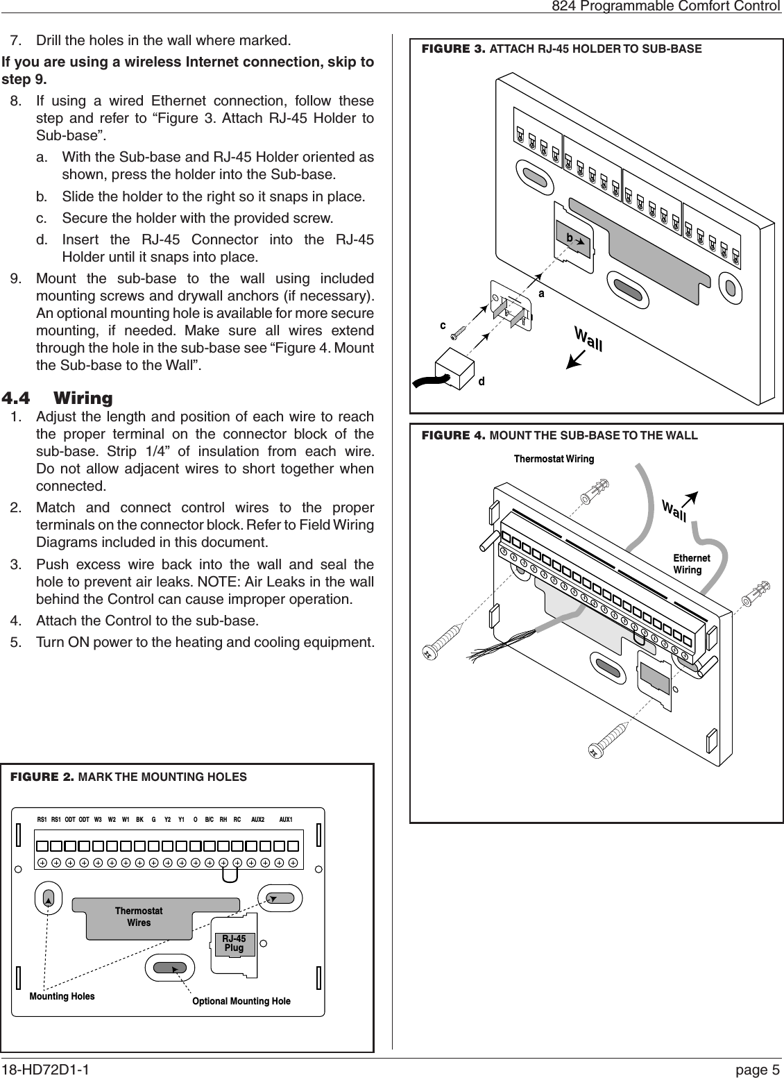   824 Programmable Comfort Control18-HD72D1-1   page 57.  Drill the holes in the wall where marked.If you are using a wireless Internet connection, skip to step 9.8.  If using a wired Ethernet connection, follow these step and refer to “Figure 3. Attach RJ-45 Holder to Sub-base”.a.  With the Sub-base and RJ-45 Holder oriented as shown, press the holder into the Sub-base.b.  Slide the holder to the right so it snaps in place.c.  Secure the holder with the provided screw.d.  Insert the RJ-45 Connector into the RJ-45  Holder until it snaps into place.9.  Mount the sub-base to the wall using included mounting screws and drywall anchors (if necessary). An optional mounting hole is available for more secure mounting, if needed. Make sure all wires extend through the hole in the sub-base see “Figure 4. Mount the Sub-base to the Wall”.4.4  Wiring1.  Adjust the length and position of each wire to reach the proper terminal on the connector block of the sub-base. Strip 1/4” of insulation from each wire. Do not allow adjacent wires to short together when connected. 2.  Match and connect control wires to the proper terminals on the connector block. Refer to Field Wiring Diagrams included in this document.3.  Push excess wire back into the wall and seal the hole to prevent air leaks. NOTE: Air Leaks in the wall behind the Control can cause improper operation.  4.  Attach the Control to the sub-base.5.  Turn ON power to the heating and cooling equipment.RS1 RS1 ODT ODT W3 W2 W1 BK G Y2 Y1 O B/C RH RC AUX2 AUX1Mounting Holes Optional Mounting HoleWallThermostat WiringEthernetWiringThermostatWiresRJ-45PlugRS1 RS1 ODT ODT W3 W2 W1 BK G Y2 Y1 O B/C RH RC AUX2 AUX1Mounting Holes Optional Mounting HoleWallThermostat WiringEthernetWiringThermostatWiresRJ-45PlugFIGURE 2. MARK THE MOUNTING HOLESFIGURE 3. ATTACH RJ-45 HOLDER TO SUB-BASEThis side mounts to wallWallabcdFIGURE 4. MOUNT THE SUB-BASE TO THE WALL