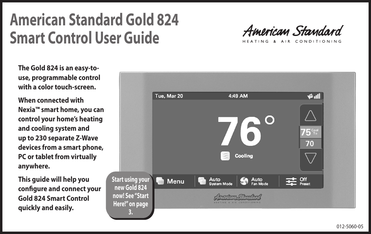 American Standard Gold 824 Smart Control User GuideThe Gold 824 is an easy-to-use, programmable control with a color touch-screen. When connected with Nexia™ smart home, you can control your home’s heating and cooling system and up to 230 separate Z-Wave devices from a smart phone, PC or tablet from virtually anywhere.This guide will help you congure and connect your Gold 824 Smart Control quickly and easily.012-5060-05Start using your new Gold 824 now! See “Start Here!” on page 3.
