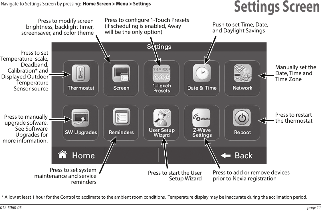 012-5060-05  page 11Settings ScreenPress to restart the thermostatPress to set system maintenance and service remindersPress to add or remove devices prior to Nexia registrationPress to set Temperature  scale, Deadband, Calibration* and Displayed Outdoor Temperature Sensor sourcePress to modify screen brightness, backlight timer, screensaver, and color themePress to congure 1-Touch Presets (if scheduling is enabled, Away will be the only option)Push to set Time, Date, and Daylight SavingsManually set the Date, Time and Time ZonePress to manually upgrade sofware. See Software Upgrades for more information.Press to start the User Setup Wizard* Allow at least 1 hour for the Control to acclimate to the ambient room conditions.  Temperature display may be inaccurate during the acclimation period. Navigate to Settings Screen by pressing:  Home Screen &gt; Menu &gt; Settings