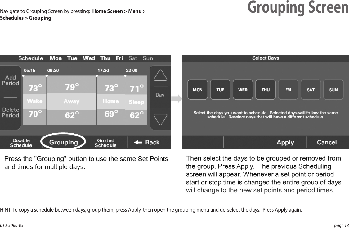 012-5060-05  page 13Grouping ScreenHINT: To copy a schedule between days, group them, press Apply, then open the grouping menu and de-select the days.  Press Apply again.Navigate to Grouping Screen by pressing:  Home Screen &gt; Menu &gt; Schedules &gt; Grouping