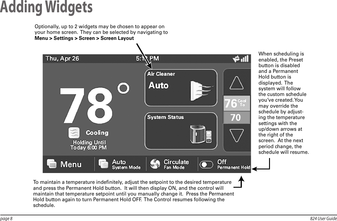 page 8  824 User GuideAdding WidgetsTo maintain a temperature indefinitely, adjust the setpoint to the desired temperature and press the Permanent Hold button.  It will then display ON, and the control will maintain that temperature setpoint until you manually change it.  Press the Permanent Hold button again to turn Permanent Hold OFF.  The Control resumes following the schedule.Optionally, up to 2 widgets may be chosen to appear on your home screen.  They can be selected by navigating to Menu &gt; Settings &gt; Screen &gt; Screen LayoutWhen scheduling is enabled, the Preset button is disabled and a Permanent Hold button is displayed.   The system will follow the custom schedule you’ve  created. You may override the schedule by adjust-ing the temperature settings with the up/down arrows at the right of the screen.  At the next period change, the schedule will resume.  