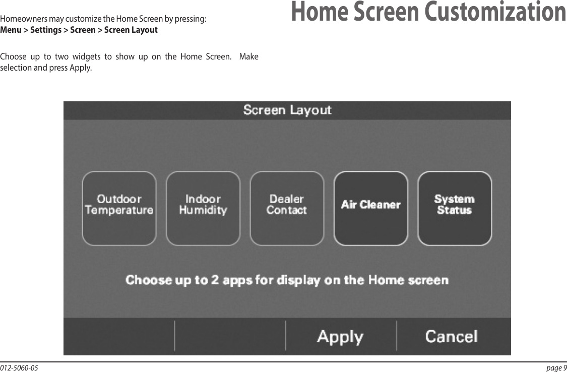 012-5060-05  page 9Home Screen CustomizationHomeowners may customize the Home Screen by pressing:  Menu &gt; Settings &gt; Screen &gt; Screen LayoutChoose up to two widgets to show up on the Home Screen.  Make selection and press Apply.