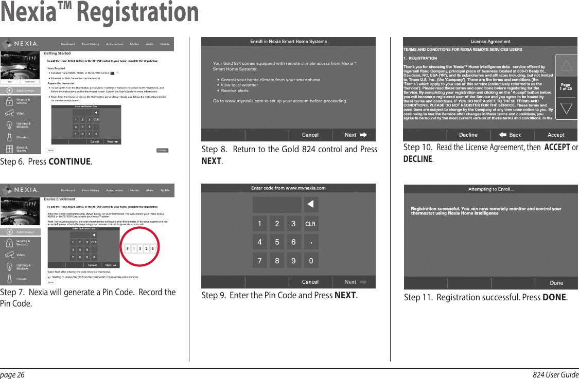 page 26  824 User GuideStep 7.  Nexia will generate a Pin Code.  Record the Pin Code. Step 6.  Press CONTINUE.Step 10.  Read the License Agreement, then  ACCEPT or DECLINE.Step 9.  Enter the Pin Code and Press NEXT.  Step 11.  Registration successful. Press DONE.Step 8.  Return to the Gold 824 control and Press NEXT.Your Gold 824 comes equipped with remote climate access from Nexia™ Smart Home Systems:•  Control your home climate from your smartphone•  View local weather•  Receive alertsGo to www.mynexia.com to set up your account before proceeding.Nexia™ Registration