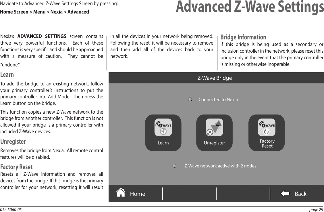 012-5060-05  page 29Advanced Z-Wave SettingsNexia’s  ADVANCED SETTINGS screen contains three very powerful functions.  Each of these functions is very specic and should be approached with a measure of caution.  They cannot be “undone.”LearnTo add the bridge to an existing network, follow your primary controller’s instructions to put the primary controller into Add Mode.  Then press the Learn button on the bridge.This function copies a new Z-Wave network to the bridge from another controller.  This function is not allowed if your bridge is a primary controller with included Z-Wave devices.UnregisterRemoves the bridge from Nexia.  All remote control features will be disabled. Factory ResetResets all Z-Wave information and removes all devices from the bridge. If this bridge is the primary controller for your network, resetting it will result in all the devices in your network being removed.  Following the reset, it will be necessary to remove and then add all of the devices back to your network.  Bridge InformationIf this bridge is being used as a secondary or inclusion controller in the network, please reset this bridge only in the event that the primary controller is missing or otherwise inoperable.Navigate to Advanced Z-Wave Settings Screen by pressing:  Home Screen &gt; Menu &gt; Nexia &gt; Advanced