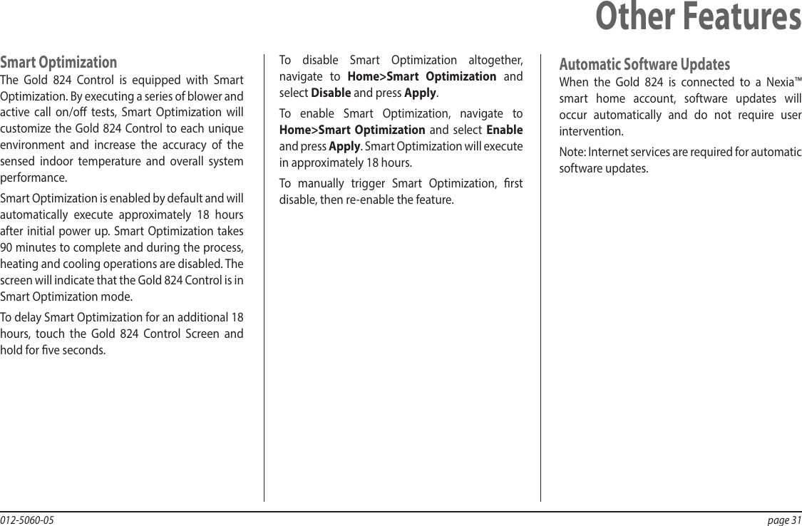 012-5060-05  page 31Smart OptimizationThe  Gold 824 Control is equipped with Smart Optimization. By executing a series of blower and active call on/o tests, Smart Optimization will customize the Gold 824 Control to each unique environment and increase the accuracy of the sensed indoor temperature and overall system performance.Smart Optimization is enabled by default and will automatically execute approximately 18 hours after initial power up. Smart Optimization takes 90 minutes to complete and during the process, heating and cooling operations are disabled. The screen will indicate that the Gold 824 Control is in Smart Optimization mode.To delay Smart Optimization for an additional 18 hours, touch the Gold 824 Control Screen and hold for ve seconds.To disable Smart Optimization altogether, navigate to Home&gt;Smart Optimization and select Disable and press Apply.To enable Smart Optimization, navigate to Home&gt;Smart Optimization and select Enable and press Apply. Smart Optimization will execute in approximately 18 hours.To manually trigger Smart Optimization, rst disable, then re-enable the feature.Other FeaturesAutomatic Software UpdatesWhen the Gold 824 is connected to a Nexia™ smart home account, software updates will occur automatically and do not require user intervention.Note: Internet services are required for automatic software updates.