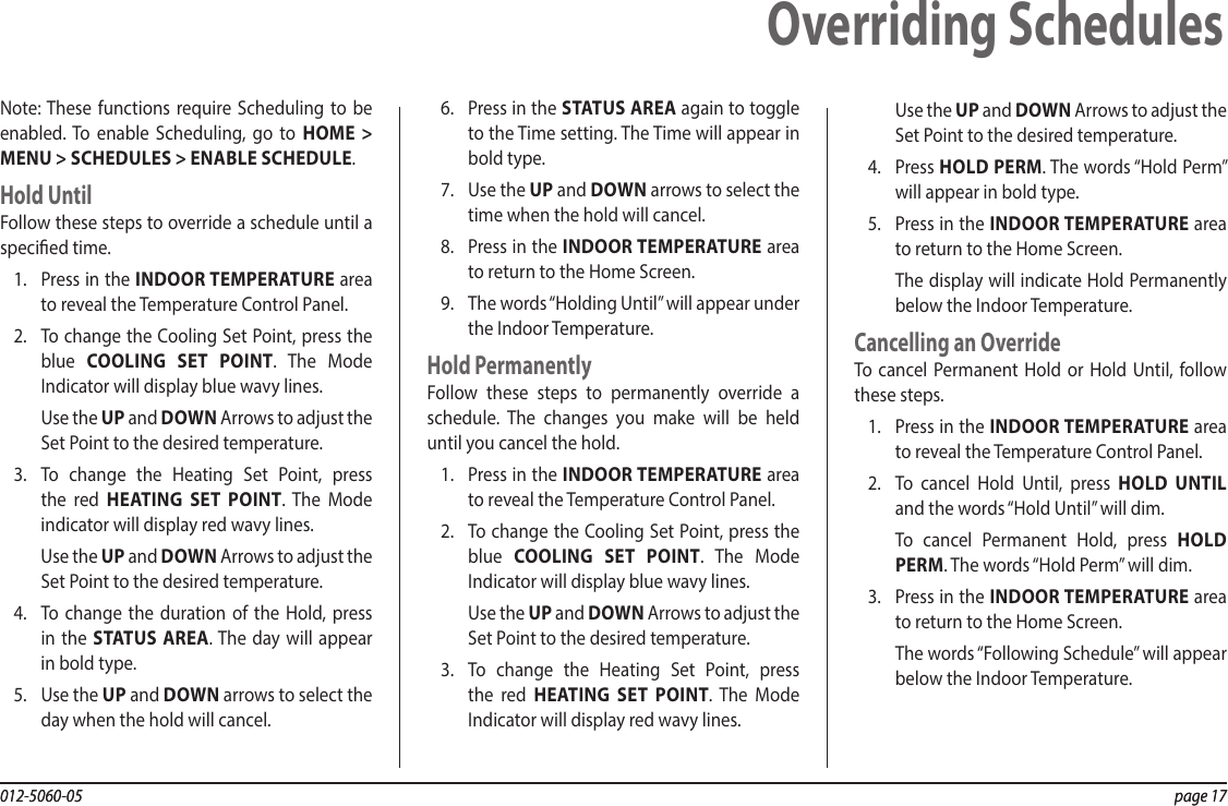 012-5060-05  page 17012-5060-05  page 17Note: These functions require Scheduling to be enabled. To enable Scheduling, go to HOME &gt; MENU &gt; SCHEDULES &gt; ENABLE SCHEDULE.Hold UntilFollow these steps to override a schedule until a specied time.1.  Press in the INDOOR TEMPERATURE area to reveal the Temperature Control Panel.2.  To change the Cooling Set Point, press the blue  COOLING SET POINT. The Mode Indicator will display blue wavy lines.Use the UP and DOWN Arrows to adjust the Set Point to the desired temperature.3.  To change the Heating Set Point, press the red HEATING SET POINT. The Mode indicator will display red wavy lines.Use the UP and DOWN Arrows to adjust the Set Point to the desired temperature.4.  To change the duration of the Hold, press in the STATUS AREA. The day will appear in bold type.5.  Use the UP and DOWN arrows to select the day when the hold will cancel.6.  Press in the STATUS AREA again to toggle to the Time setting. The Time will appear in bold type.7.  Use the UP and DOWN arrows to select the time when the hold will cancel.8.  Press in the INDOOR TEMPERATURE area to return to the Home Screen.9.  The words “Holding Until” will appear under the Indoor Temperature.Hold PermanentlyFollow these steps to permanently override a schedule. The changes you make will be held until you cancel the hold.1.  Press in the INDOOR TEMPERATURE area to reveal the Temperature Control Panel.2.  To change the Cooling Set Point, press the blue  COOLING SET POINT. The Mode Indicator will display blue wavy lines.Use the UP and DOWN Arrows to adjust the Set Point to the desired temperature.3.  To change the Heating Set Point, press the red HEATING SET POINT. The Mode Indicator will display red wavy lines.Use the UP and DOWN Arrows to adjust the Set Point to the desired temperature.4.  Press HOLD PERM. The words “Hold Perm” will appear in bold type.5.  Press in the INDOOR TEMPERATURE area to return to the Home Screen.The display will indicate Hold Permanently below the Indoor Temperature.Cancelling an OverrideTo cancel Permanent Hold or Hold Until, follow these steps.1.  Press in the INDOOR TEMPERATURE area to reveal the Temperature Control Panel.2.  To cancel Hold Until, press HOLD UNTIL and the words “Hold Until” will dim.To cancel Permanent Hold, press HOLD PERM. The words “Hold Perm” will dim.3.  Press in the INDOOR TEMPERATURE area to return to the Home Screen.The words “Following Schedule” will appear below the Indoor Temperature.Overriding Schedules