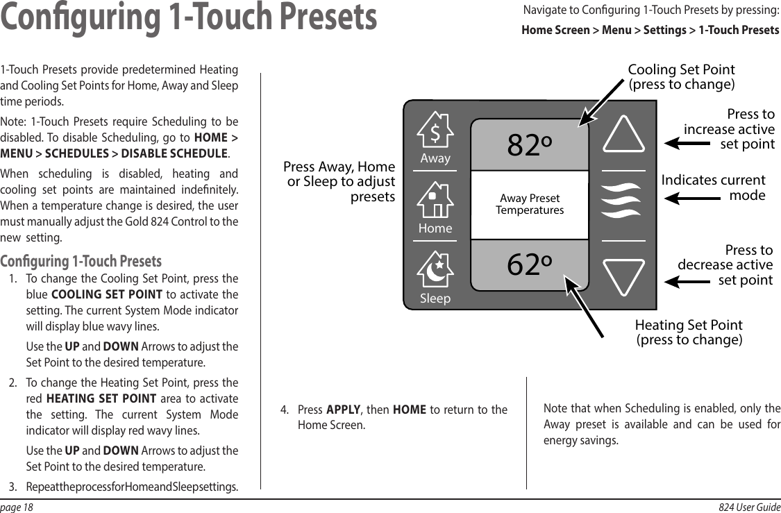 page 18  824 User Guide1-Touch Presets provide predetermined Heating and Cooling Set Points for Home, Away and Sleep time periods.Note: 1-Touch Presets require Scheduling to be disabled. To disable Scheduling, go to HOME &gt; MENU &gt; SCHEDULES &gt; DISABLE SCHEDULE.When scheduling is disabled, heating and cooling set points are maintained indenitely. When a temperature change is desired, the user must manually adjust the Gold 824 Control to the new  setting.Conguring 1-Touch Presets1.  To change the Cooling Set Point, press the blue COOLING SET POINT to activate the setting. The current System Mode indicator will display blue wavy lines.Use the UP and DOWN Arrows to adjust the Set Point to the desired temperature.2.  To change the Heating Set Point, press the red  HEATING SET POINT area to activate the setting. The current System Mode indicator will display red wavy lines.Use the UP and DOWN Arrows to adjust the Set Point to the desired temperature.3.  Repeat the process for Home and Sleep settings.Conguring 1-Touch Presets82º62ºAwayAwayAway PresetTemperatures$HomeSleepPress toincrease activeset pointPress to decrease active set pointCooling Set Point (press to change)Press Away, Homeor Sleep to adjust presets  Heating Set Point (press to change)Indicates currentmodeNavigate to Conguring 1-Touch Presets by pressing:  Home Screen &gt; Menu &gt; Settings &gt; 1-Touch Presets4.  Press APPLY, then HOME to return to the Home Screen.Note that when Scheduling is enabled, only the Away preset is available and can be used for energy savings.