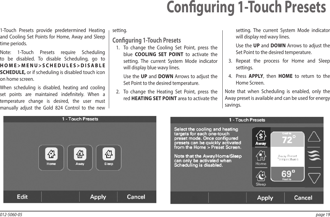 012-5060-05  page 19Conguring 1-Touch Presets1-Touch Presets provide predetermined Heating and Cooling Set Points for Home, Away and Sleep time periods.Note: 1-Touch Presets require Scheduling to be disabled. To disable Scheduling, go to HOME&gt;MENU&gt;SCHEDULES&gt;DISABLE SCHEDULE, or if scheduling is disabled touch icon on home screen.When scheduling is disabled, heating and cooling set points are maintained indenitely. When a temperature change is desired, the user must manually adjust the Gold 824 Control to the new  setting.Conguring 1-Touch Presets1.  To change the Cooling Set Point, press the blue  COOLING SET POINT to activate the setting. The current System Mode indicator will display blue wavy lines.Use the UP and DOWN Arrows to adjust the Set Point to the desired temperature.2.  To change the Heating Set Point, press the red HEATING SET POINT area to activate the setting. The current System Mode indicator will display red wavy lines.Use the UP and DOWN Arrows to adjust the Set Point to the desired temperature.3.  Repeat the process for Home and Sleep settings.4.  Press  APPLY, then HOME to return to the Home Screen.Note that when Scheduling is enabled, only the Away preset is available and can be used for energy savings.