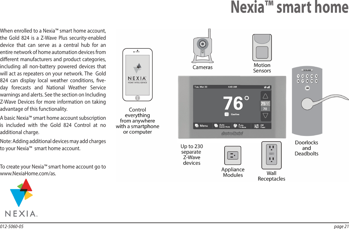 012-5060-05  page 21When enrolled to a Nexia™ smart home account, the  Gold 824 is a Z-Wave Plus security-enabled device that can serve as a central hub for an entire network of home automation devices from dierent manufacturers and product categories, including all non-battery powered devices that will act as repeaters on your network. The  Gold 824 can display local weather conditions, ve-day forecasts and National Weather Service warnings and alerts. See the section on Including Z-Wave Devices for more information on taking advantage of this functionality.A basic Nexia™ smart home account subscription is included with the Gold 824 Control at no additional charge.Note: Adding additional devices may add charges to your Nexia™  smart home account.To create your Nexia™ smart home account go to www.NexiaHome.com/as.Nexia™ smart home