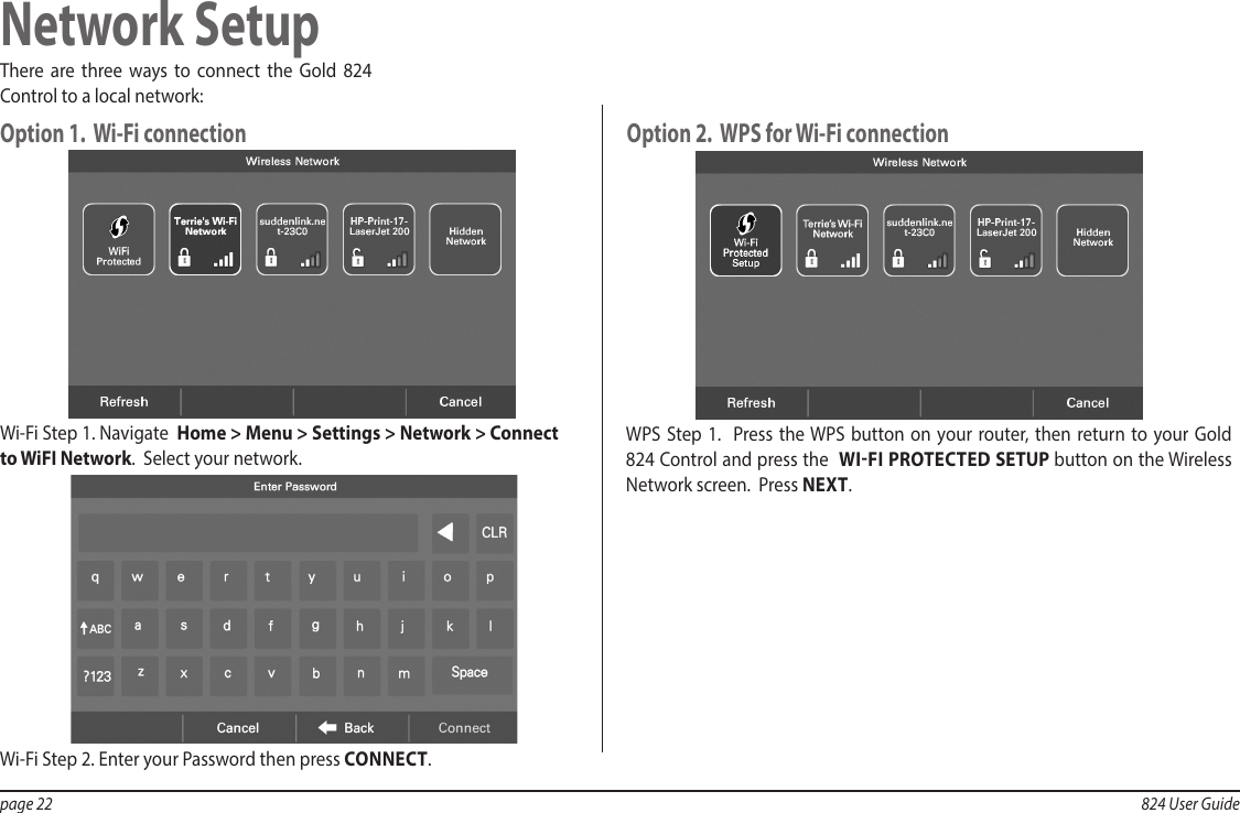 page 22  824 User GuideNetwork SetupThere are three ways to connect the Gold 824 Control to a local network:Option 1.  Wi-Fi connection Option 2.  WPS for Wi-Fi connection Wi-Fi Step 1. Navigate  Home &gt; Menu &gt; Settings &gt; Network &gt; Connect to WiFI Network.  Select your network. WPS Step 1.  Press the WPS button on your router, then return to your Gold 824 Control and press the  WIFI PROTECTED SETUP button on the Wireless Network screen.  Press NEXT.Wi-Fi Step 2. Enter your Password then press CONNECT.