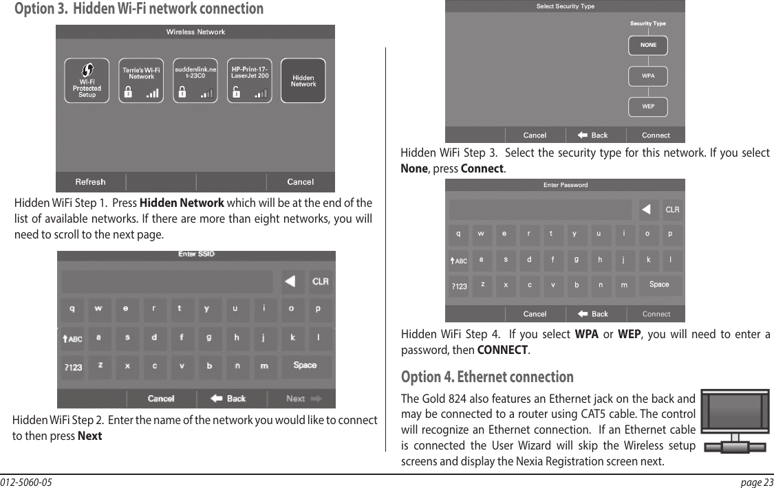 012-5060-05  page 23Hidden WiFi Step 2.  Enter the name of the network you would like to connect to then press NextHidden WiFi Step 3.  Select the security type for this network. If you select None, press Connect.Hidden WiFi Step 4.  If you select WPA or WEP, you will need to enter a password, then CONNECT.Hidden WiFi Step 1.  Press Hidden Network which will be at the end of the list of available networks. If there are more than eight networks, you will need to scroll to the next page.Option 3.  Hidden Wi-Fi network connectionOption 4. Ethernet connectionThe Gold 824 also features an Ethernet jack on the back and may be connected to a router using CAT5 cable. The control will recognize an Ethernet connection.  If an Ethernet cable is connected the User Wizard will skip the Wireless setup screens and display the Nexia Registration screen next.